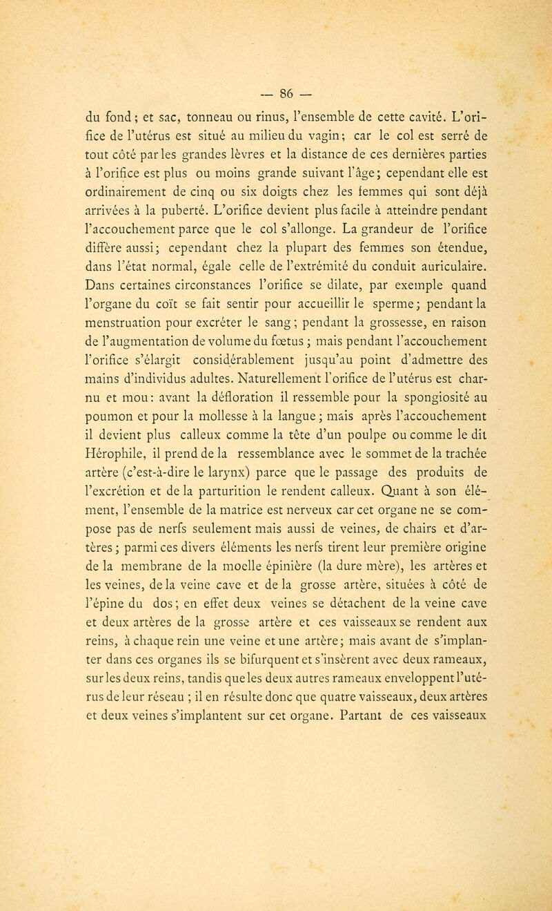 du fond; et sac, tonneau ou rinus, l'ensemble de cette cavité. L'ori- fice de l'utérus est situé au milieu du vagin; car le col est serré de tout côté parles grandes lèvres et la distance de ces dernières parties à l'orifice est plus ou moins grande suivant l'âge; cependant elle est ordinairement de cinq ou six doigts chez les femmes qui sont déjà arrivées à la puberté. L'orifice devient plus facile à atteindre pendant l'accouchement parce que le col s'allonge. La grandeur de l'orifice diffère aussi; cependant chez la plupart des femmes son étendue, dans l'état normal, égale celle de l'extrémité du conduit auriculaire. Dans certaines circonstances l'orifice se dilate, par exemple quand l'organe du coït se fait sentir pour accueillir le sperme; pendant la menstruation pour excréter le sang ; pendant la grossesse, en raison de l'augmentation de volume du fœtus ; mais pendant l'accouchement l'orifice s'élargit considérablement jusqu'au point d'admettre des mains d'individus adultes. Naturellement l'orifice de l'utérus est char- nu et mou : avant la défloration il ressemble pour la spongiosité au poumon et pour la mollesse à la langue ; mais après l'accouchement il devient plus calleux comme la tête d'un poulpe ou comme le dit Hérophile, il prend de la ressemblance avec le sommet de la trachée artère (c'est-à-dire le larynx) parce que le passage des produits de l'excrétion et de la parturition le rendent calleux. Quant à son élé- ment, l'ensemble de la matrice est nerveux car cet organe ne se com- pose pas de nerfs seulement mais aussi de veines, de chairs et d'ar- tères ; parmi ces divers éléments les nerfs tirent leur première origine de la membrane de la moelle épinière (la dure mère), les artères et les veines, delà veine cave et delà grosse artère, situées à côté de l'épine du dos ; en effet deux veines se détachent de la veine cave et deux artères de la grosse artère et ces vaisseaux se rendent aux reins, à chaque rein une veine et une artère; mais avant de s'implan- ter dans ces organes ils se bifurquent et s'insèrent avec deux rameaux, sur les deux reins, tandis que les deux autres rameaux enveloppent l'uté- rus de leur réseau ; il en résulte donc que quatre vaisseaux, deux artères et deux veines s'implantent sur cet organe. Partant de ces vaisseaux