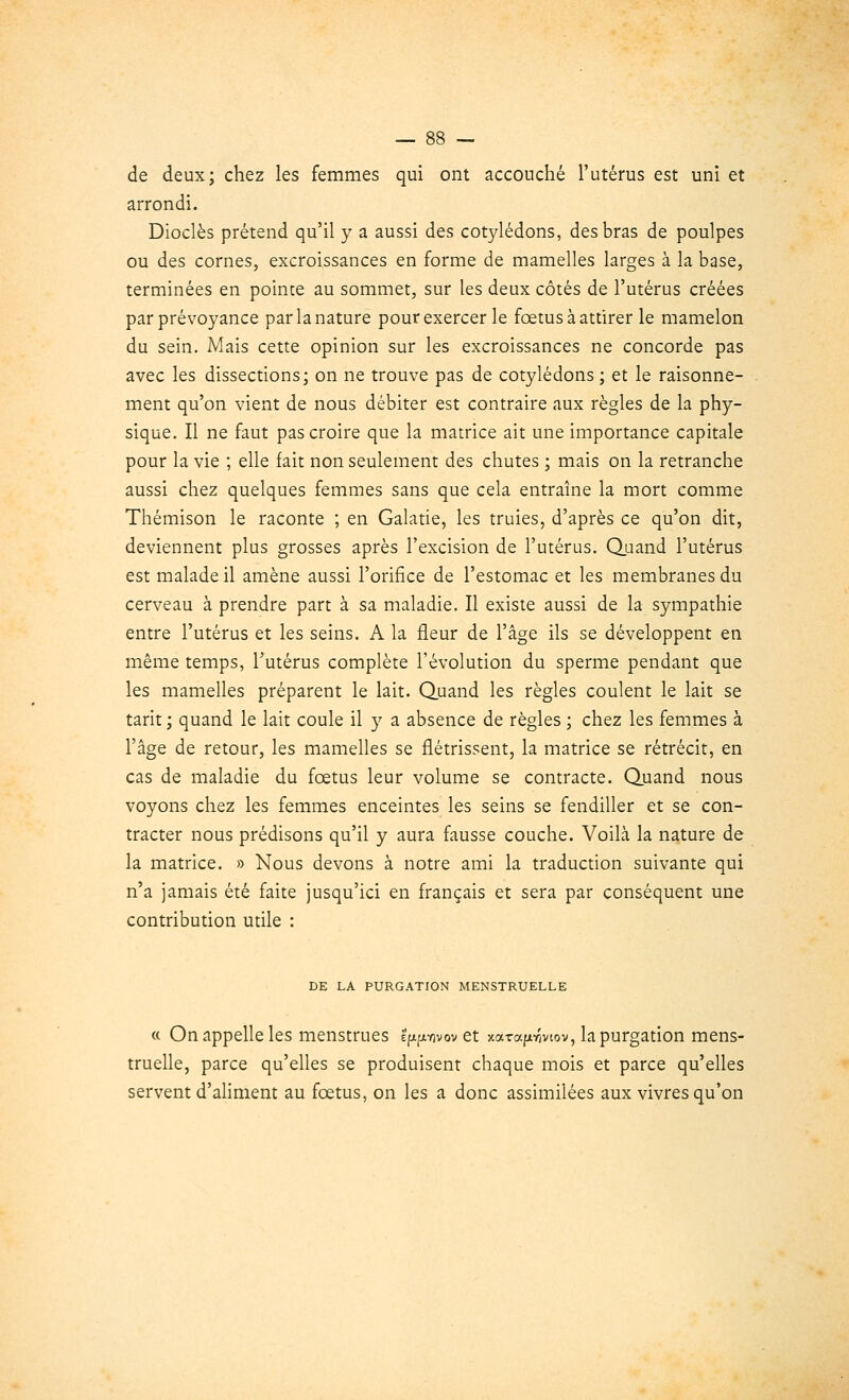 de deux; chez les femmes qui ont accouché l'utérus est uni et arrondi. Dioclès prétend qu'il y a aussi des cotylédons, des bras de poulpes ou des cornes, excroissances en forme de mamelles larges à la base, terminées en pointe au sommet, sur les deux côtés de l'utérus créées par prévoyance par la nature pour exercer le fœtus à attirer le mamelon du sein. Mais cette opinion sur les excroissances ne concorde pas avec les dissections; on ne trouve pas de cotylédons ; et le raisonne- ment qu'on vient de nous débiter est contraire aux règles de la phy- sique. Il ne faut pas croire que la matrice ait une importance capitale pour la vie ; elle fait non seulement des chutes ; mais on la retranche aussi chez quelques femmes sans que cela entraîne la mort comme Thémison le raconte ; en Galatie, les truies, d'après ce qu'on dit, deviennent plus grosses après l'excision de l'utérus. Quand l'utérus est malade il amène aussi l'orifice de l'estomac et les membranes du cerveau à prendre part à sa maladie. Il existe aussi de la sympathie entre l'utérus et les seins. A la fleur de l'âge ils se développent en même temps, l'utérus complète l'évolution du sperme pendant que les mamelles préparent le lait. Quand les règles coulent le lait se tarit ; quand le lait coule il y a absence de règles ; chez les femmes à l'âge de retour, les mamelles se flétrissent, la matrice se rétrécit, en cas de maladie du fœtus leur volume se contracte. Quand nous voyons chez les femmes enceintes les seins se fendiller et se con- tracter nous prédisons qu'il y aura fausse couche. VoiLà la nature de la matrice. » Nous devons à notre ami la traduction suivante qui n'a jamais été faite jusqu'ici en français et sera par conséquent une contribution utile : DE LA PURGATION MENSTRUELLE « On appelle les menstrues e^yivov et xarafxr/viov, la purgation mens- truelle, parce qu'elles se produisent chaque mois et parce qu'elles servent d'aliment au fœtus, on les a donc assimilées aux vivres qu'on