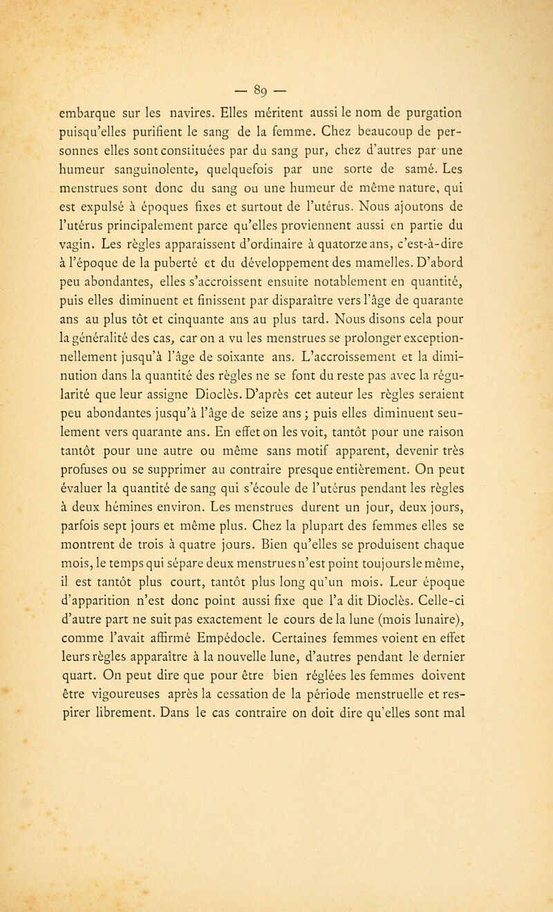 embarque sur les navires. Elles méritent aussi le nom de purgation puisqu'elles purifient le sang de la femme. Chez beaucoup de per- sonnes elles sont constituées par du sang pur, chez d'autres par une humeur sanguinolente, quelquefois par une sorte de samé. Les menstrues sont donc du sang ou une humeur de même nature, qui est expulsé à époques fixes et surtout de l'utérus. Nous ajoutons de l'utérus principalement parce qu'elles proviennent aussi en partie du vagin. Les règles apparaissent d'ordinaire à quatorze ans, c'est-à-dire à l'époque de la puberté et du développement des mamelles. D'abord peu abondantes, elles s'accroissent ensuite notablement en quantité, puis elles diminuent et finissent par disparaître vers l'âge de quarante ans au plus tôt et cinquante ans au plus tard. Nous disons cela pour la généralité des cas, car on a vu les menstrues se prolonger exception- nellement jusqu'à l'âge de soixante ans. L'accroissement et la dimi- nution dans la quantité des règles ne se font du reste pas avec la régu- larité que leur assigne Dioclès. D'après cet auteur les règles seraient peu abondantes jusqu'à l'âge de seize ans ; puis elles diminuent seu- lement vers quarante ans. En effet on les voit, tantôt pour une raison tantôt pour une autre ou même sans motif apparent, devenir très profuses ou se supprimer au contraire presque entièrement. On peut évaluer la quantité de sang qui s'écoule de l'utérus pendant les règles à deux hémines environ. Les menstrues durent un jour, deux jours, parfois sept jours et même plus. Chez la plupart des femmes elles se montrent de trois à quatre jours. Bien qu'elles se produisent chaque mois, le temps qui sépare deux menstrues n'est point toujoursle même, il est tantôt plus court, tantôt plus long qu'un mois. Leur époque d'apparition n'est donc point aussi fixe que l'a dit Dioclès. Celle-ci d'autre part ne suit pas exactement le cours de la lune (mois lunaire), comme l'avait affirmé Empédocle. Certaines femmes voient en effet leurs règles apparaître à la nouvelle lune, d'autres pendant le dernier quart. On peut dire que pour être bien réglées les femmes doivent être vigoureuses après la cessation de la période menstruelle et res- pirer librement. Dans le cas contraire on doit dire qu'elles sont mal