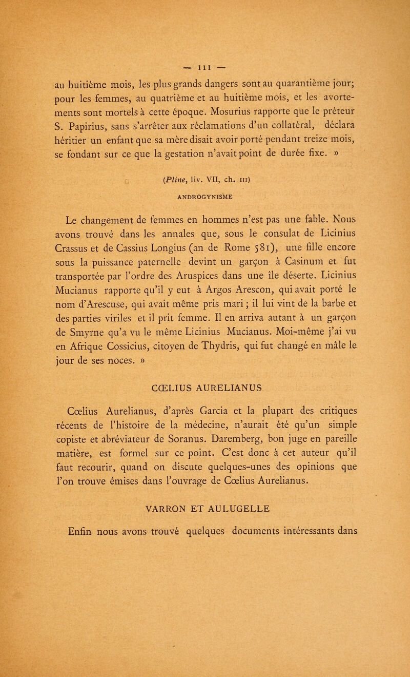 au huitième mois, les plus grands dangers sont au quarantième jour; pour les femmes, au quatrième et au huitième mois, et les avorte- ments sont mortels à cette époque. Mosurius rapporte que le préteur S. Papirius, sans s'arrêter aux réclamations d'un collatéral, déclara héritier un enfant que sa mère disait avoir porté pendant treize mois, se fondant sur ce que la gestation n'avait point de durée fixe. » (Pline, liv. VII, ch. m) ANDROGYNISME Le changement de femmes en hommes n'est pas une fable. Nous avons trouvé dans les annales que, sous le consulat de Licinius Crassus et de Cassius Longius (an de Rome 581), une fille encore sous la puissance paternelle devint un garçon à Casinum et fut transportée par l'ordre des Aruspices dans une île déserte. Licinius Mucianus rapporte qu'il y eut à Argos Arescon, qui avait porté le nom d'Arescuse, qui avait même pris mari ; il lui vint de la barbe et des parties viriles et il prit femme. Il en arriva autant à un garçon de Smyrne qu'a vu le même Licinius Mucianus. Moi-même j'ai vu en Afrique Cossicius, citoyen de Thydris, qui fut changé en mâle le jour de ses noces. » CŒLIUS AURELIANUS Ccelius Aurelianus, d'après Garcia et la plupart des critiques récents de l'histoire de la médecine, n'aurait été qu'un simple copiste et abréviateur de Soranus. Daremberg, bon juge en pareille matière, est formel sur ce point. C'est donc à cet auteur qu'il faut recourir, quand on discute quelques-unes des opinions que l'on trouve émises dans l'ouvrage de Cœlius Aurelianus. VARRON ET AULUGELLE Enfin nous avons trouvé quelques documents intéressants dans