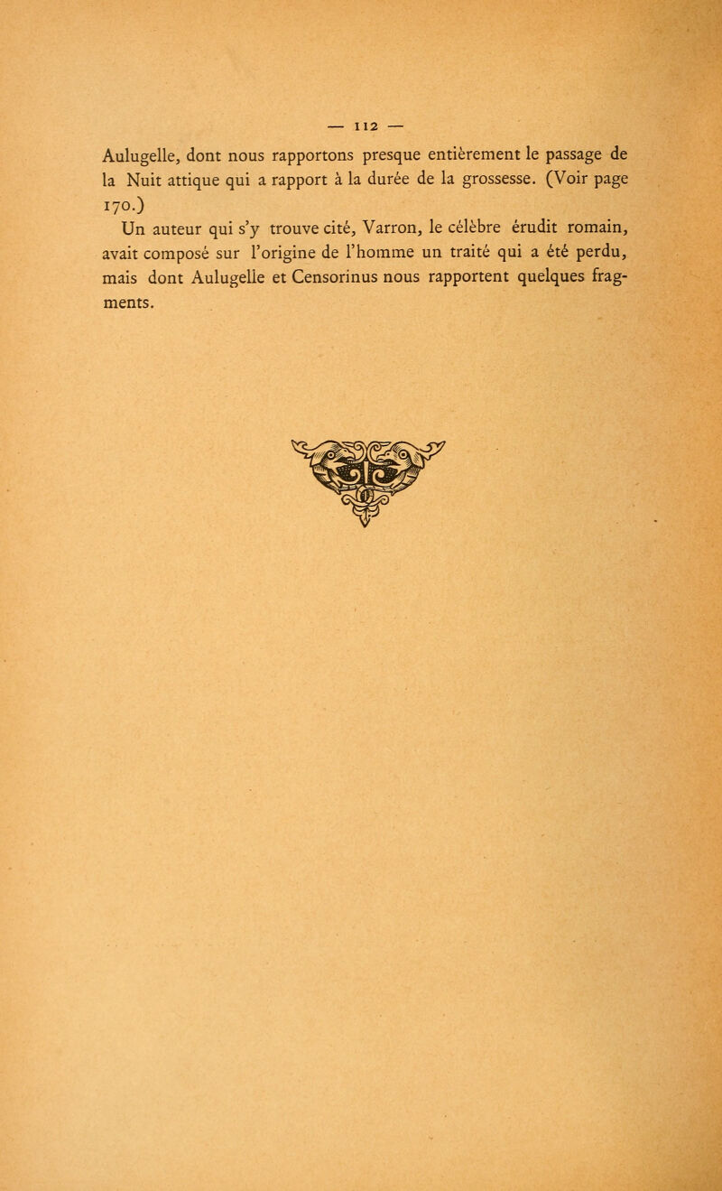 Aulugelle, dont nous rapportons presque entièrement le passage de la Nuit attique qui a rapport à la durée de la grossesse. (Voir page 170.) Un auteur qui s'y trouve cité, Varron, le célèbre érudit romain, avait composé sur l'origine de l'homme un traité qui a été perdu, mais dont Aulugelie et Censorinus nous rapportent quelques frag- ments.