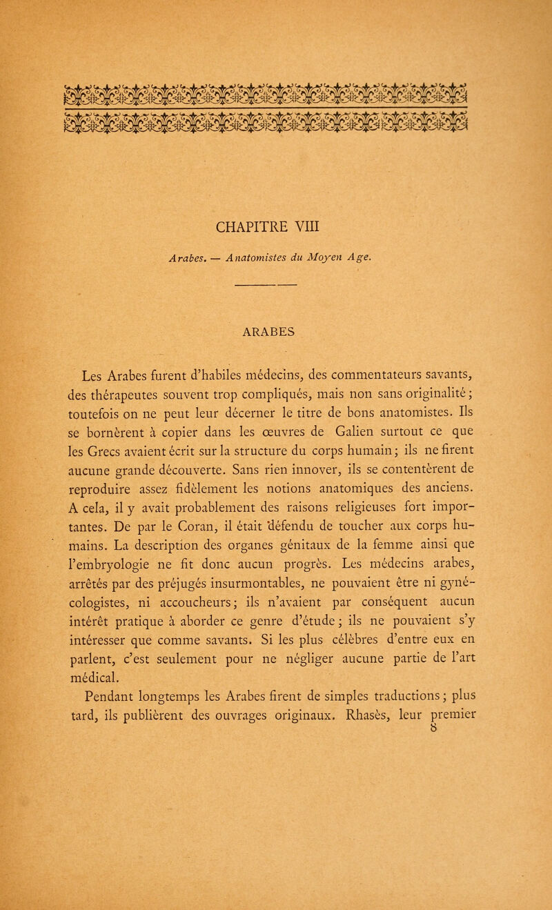 CHAPITRE VIII Arabes. — Anatomistes du Moyen Age. ARABES Les Arabes furent d'habiles médecins, des commentateurs savants, des thérapeutes souvent trop compliqués, mais non sans originalité ; toutefois on ne peut leur décerner le titre de bons anatomistes. Ils se bornèrent à copier dans les œuvres de Galien surtout ce que les Grecs avaient écrit sur la structure du corps humain; ils ne firent aucune grande découverte. Sans rien innover, ils se contentèrent de reproduire assez fidèlement les notions anatomiques des anciens. A cela, il y avait probablement des raisons religieuses fort impor- tantes. De par le Coran, il était 'défendu de toucher aux corps hu- mains. La description des organes génitaux de la femme ainsi que l'embryologie ne fit donc aucun progrès. Les médecins arabes, arrêtés par des préjugés insurmontables, ne pouvaient être ni gyné- cologistes, ni accoucheurs; ils n'avaient par conséquent aucun intérêt pratique à aborder ce genre d'étude ; ils ne pouvaient s'y intéresser que comme savants. Si les plus célèbres d'entre eux en parlent, c'est seulement pour ne négliger aucune partie de l'art médical. Pendant longtemps les Arabes firent de simples traductions ; plus tard, ils publièrent des ouvrages originaux. Rhasès, leur premier 8