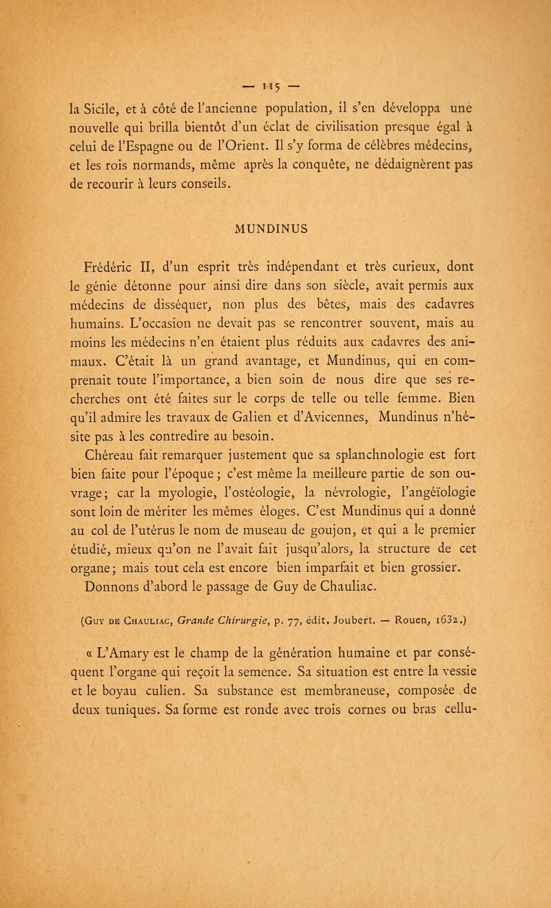 — «5 — la Sicile, et à côté de l'ancienne population, il s'en développa une nouvelle qui brilla bientôt d'un éclat de civilisation presque égal à celui de l'Espagne ou de l'Orient. Il s'y forma de célèbres médecins, et les rois normands, même après la conquête, ne dédaignèrent pas de recourir à leurs conseils. MUNDINUS Frédéric II, d'un esprit très indépendant et très curieux, dont le génie détonne pour ainsi dire dans son siècle, avait permis aux médecins de disséquer, non plus des bêtes, mais des cadavres humains. L'occasion ne devait pas se rencontrer souvent, mais au moins les médecins n'en étaient plus réduits aux cadavres des ani- maux. C'était là un grand avantage, et Mundinus, qui en com- prenait toute l'importance, a bien soin de nous dire que ses re- cherches ont été faites sur le corps de telle ou telle femme. Bien qu'il admire les travaux de Galien et d'Avicennes, Mundinus n'hé- site pas à les contredire au besoin. Chéreau fait remarquer justement que sa splanchnologie est fort bien faite pour l'époque ; c'est même la meilleure partie de son ou- vrage; car la myologie, l'ostéologie, la névrologie, l'angéïologie sont loin de mériter les mêmes éloges. C'est Mundinus qui a donné au col de l'utérus le nom de museau de goujon, et qui a le premier étudié, mieux qu'on ne l'avait fait jusqu'alors, la structure de cet organe; mais tout cela est encore bien imparfait et bien grossier. Donnons d'abord le passage de Guy de Chauliac. (Guy de Chauliac, Grande Chirurgie, p. 77, édit. Joubert. — Rouen, i632.) « L'Amary est le champ de la génération humaine et par consé- quent l'organe qui reçoit la semence. Sa situation est entre la vessie et le boyau culien. Sa substance est membraneuse, composée .de deux tuniques. Sa forme est ronde avec trois cornes ou bras cellu-