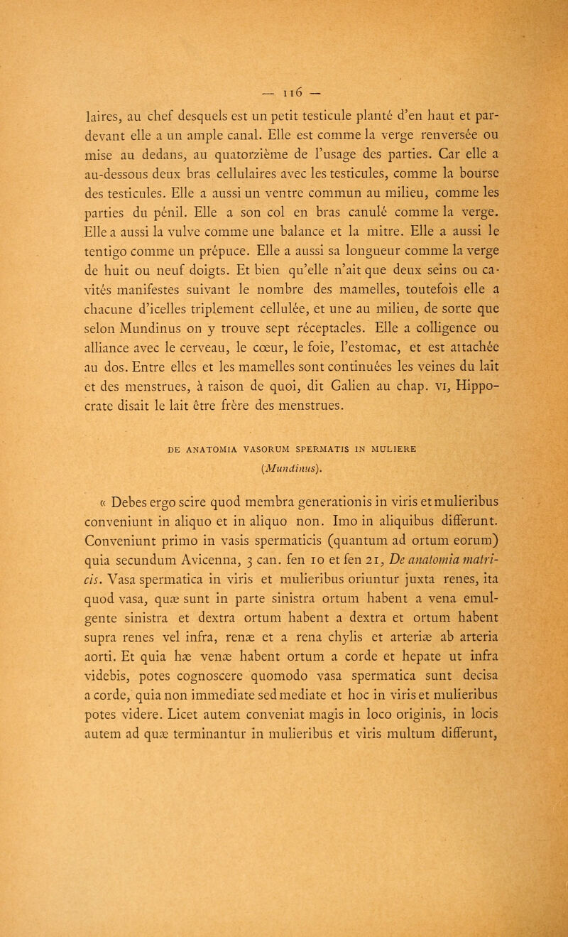 laires, au chef desquels est un petit testicule planté d'en haut et par- devant elle a un ample canal. Elle est comme la verge renversée ou mise au dedans, au quatorzième de l'usage des parties. Car elle a au-dessous deux bras cellulaires avec les testicules, comme la bourse des testicules. Elle a aussi un ventre commun au milieu, comme les parties du pénil. Elle a son col en bras canule comme la verge. Elle a aussi la vulve comme une balance et la mitre. Elle a aussi le tentigo comme un prépuce. Elle a aussi sa longueur comme la verge de huit ou neuf doigts. Et bien qu'elle n'ait que deux seins ou ca- vités manifestes suivant le nombre des mamelles, toutefois elle a chacune d'icelles triplement cellulée, et une au milieu, de sorte que selon Mundinus on y trouve sept réceptacles. Elle a colligence ou alliance avec le cerveau, le cœur, le foie, l'estomac, et est attachée au dos. Entre elles et les mamelles sont continuées les veines du lait et des menstrues, à raison de quoi, dit Galien au chap. vi, Hippo- crate disait le lait être frère des menstrues. DE ANATOMIA VASORUM SPERMATIS IN MULIERE (Mundinus). « Debes ergo scire quod membra generationis in viris etmulieribus conveniunt in aliquo et in aliquo non. Imo in aliquibus difFerunt. Conveniunt primo in vasis spermaticis (quantum ad ortum eorum) quia secundum Avicenna, 3 can. fen 10 et fen 21, De anatomia matri- cis. Vasa spermatica in viris et mulieribus oriuntur juxta renés, ita quod vasa, quae sunt in parte sinistra ortum habent a vena emul- gente sinistra et dextra ortum habent a dextra et ortum habent supra renés vel infra, renae et a rena chylis et arteriae ab arteria aorti. Et quia lias venas habent ortum a corde et hepate ut infra videbis, potes cognoscere quomodo vasa spermatica sunt decisa a corde, quia non immédiate sed médiate et hoc in viris et mulieribus potes videre. Licet autem conveniat magis in loco originis, in locis autem ad quas terminantur in mulieribus et viris multum différant,