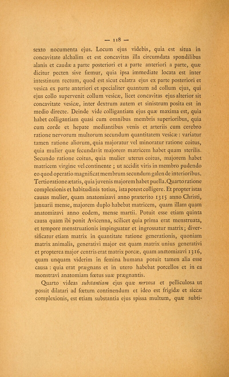 — II» — sexto nocumenta ejus. Locum ejus videbis, quia est situa in concavitate alchalim et est concavitas illa circumdata spondilibus alanis et caudae a parte posteriori et a parte anteriori a parte, quae dicitur pecten sive faemur, quia ipsa immédiate locata est inter intestinum rectum, quod est sicut culatra ejus ex parte posteriori et vesica ex parte anteriori et specialiter quantum ad collum ejus, qui ejus collo supervenit collum vesicae, licet concavitas ejusalterior sit concavitate vesicae, inter dextrum autem et sinistrum posita est in medio directe. Deinde vide colligantiam ejus quae maxima est, quia habet colligantiam quasi cum omnibus membris superioribus, quia cum corde et hepate mediantibus venis et arteriis cum cerebro ratione nervorum multorum secundum quantitatem vesicae : variatur tamen ratione aliorum, quia majoratur vel minoratur ratione coitus, quia mulier quae fecundavit majorem matricem habet quam sterilis. Secundo ratione coitus, quia mulier utérus coitus, majorem habet matricem virgine vel continente ; ut accidit viris in membro pudendo eo quod operatio magnificat membrum secundum galen de interioribus. Tertio ratione aetatis, quiajuvenismajoremhabetpuella.Quartoratione complexionis et habitudinis totius, istapotestcolligere. Et propter istas causas mulier, quam anatomizavi anno praeterito 1315 anno Christi, januarii mense, majorem duplo habebat matricem, quam illam quam anatomizavi anno eodem, mense martii. Potuit esse etiam quinta causa quam ibi ponit Avicenna, scilicet quia prima erat menstruata, et tempore menstruationis impinguatur et ingrossatur matrix; diver- sificatur etiam matrix in quantitate ratione generationis, quoniam matrix animalis, generativi major est quam matrix unius generativi et propterea major centris erat matrix porcae, quam anatomizavi 1316, quam unquam viderim in femina humana potuit tamen alia esse causa : quia erat praegnans et in utero habebat porcellos et in ea monstravi anatomiam fœtus suae prasgnantis. Quarto videas substantiam ejus quae nervosa et pelliculosa ut possit dilatari ad fœtum continendum et ideo est frigidae et siccae complexionis, est etiam substantia ejus spissa multum, quae subti-