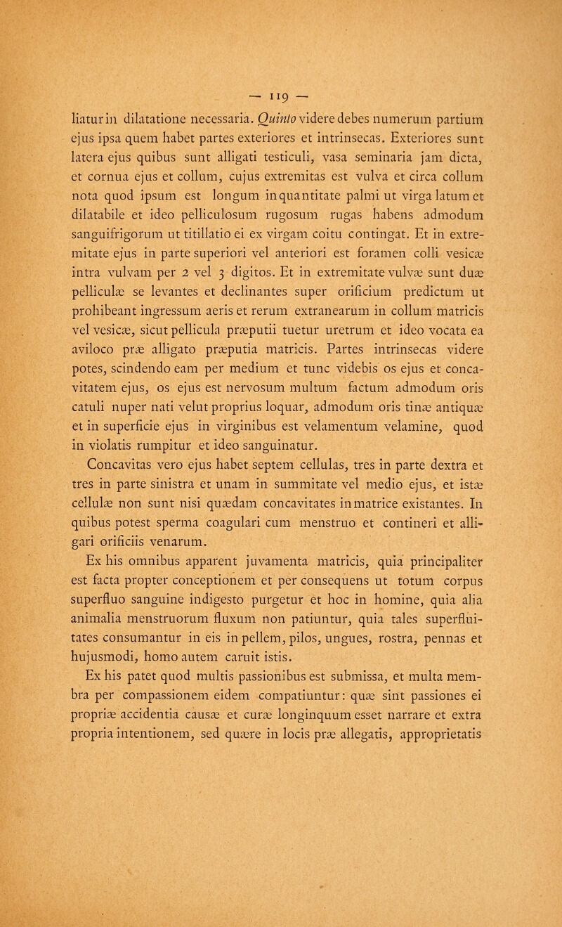 liaturin dilatatione necessaria. Quinto videre debes numerum partium ejus ipsa quem habet partes exteriores et intrinsecas. Exteriores sunt latera ejus quibus sunt alligati testiculi, vasa seminaria jam dicta, et cornua ejus et collum, cujus extremitas est vulva et circa collum nota quod ipsum est longum inquantitate palmi ut virga latura et dilatabile et ideo pelliculosum rugosum rugas habens admodum sanguifrigorum ut titillatio ei ex virgam coitu contingat. Et in extre- mitate ejus in parte superiori vel anteriori est foramen colli vesicas intra vulvam per 2 vel 3 digitos. Et in extremitate vulvas sunt duas pellicule se levantes et déclinantes super orificium predictum ut prohibeant ingressum aeris et rerum extranearum in collum matricis vel vesicas, sicut pellicula prasputii tuetur uretrum et ideo vocata ea aviloco pras alligato prasputia matricis. Partes intrinsecas videre potes, scindendo eam per médium et tune videbis os ejus et conca- vitatem ejus, os ejus est nervosum multum factum admodum oris catuli nuper nati velut proprius loquar, admodum oris tinas antiquas et in superficie ejus in virginibus est velamentum velamine, quod in violatis rumpitur et ideo sanguinatur. Concavitas vero ejus habet septem cellulas, très in parte dextra et très in parte sinistra et unam in summitate vel medio ejus, et istas cellulas non sunt nisi quaedam concavitates in matrice existantes. In quibus potest sperma coagulari cum menstruo et contineri et alli- gari orificiis venarum. Ex his omnibus apparent juvamenta matricis, quia principaliter est facta propter conceptionem et per consequens ut totum corpus superfluo sanguine indigesto purgetur et hoc in homine, quia alia animalia menstruorum fluxum non patiuntur, quia taies superflui- tates consumantur in eis in pellem, pilos, ungues, rostra, pennas et hujusmodi, homo autem caruit istis. Ex his patet quod multis passionibus est submissa, et multa mem- bra per compassionem eidem compatiuntur: quas sint passiones ei proprias accidentia causas et curas longinquum esset narrare et extra propria intentionem, sed quasre in locis pras allegatis, approprietatis