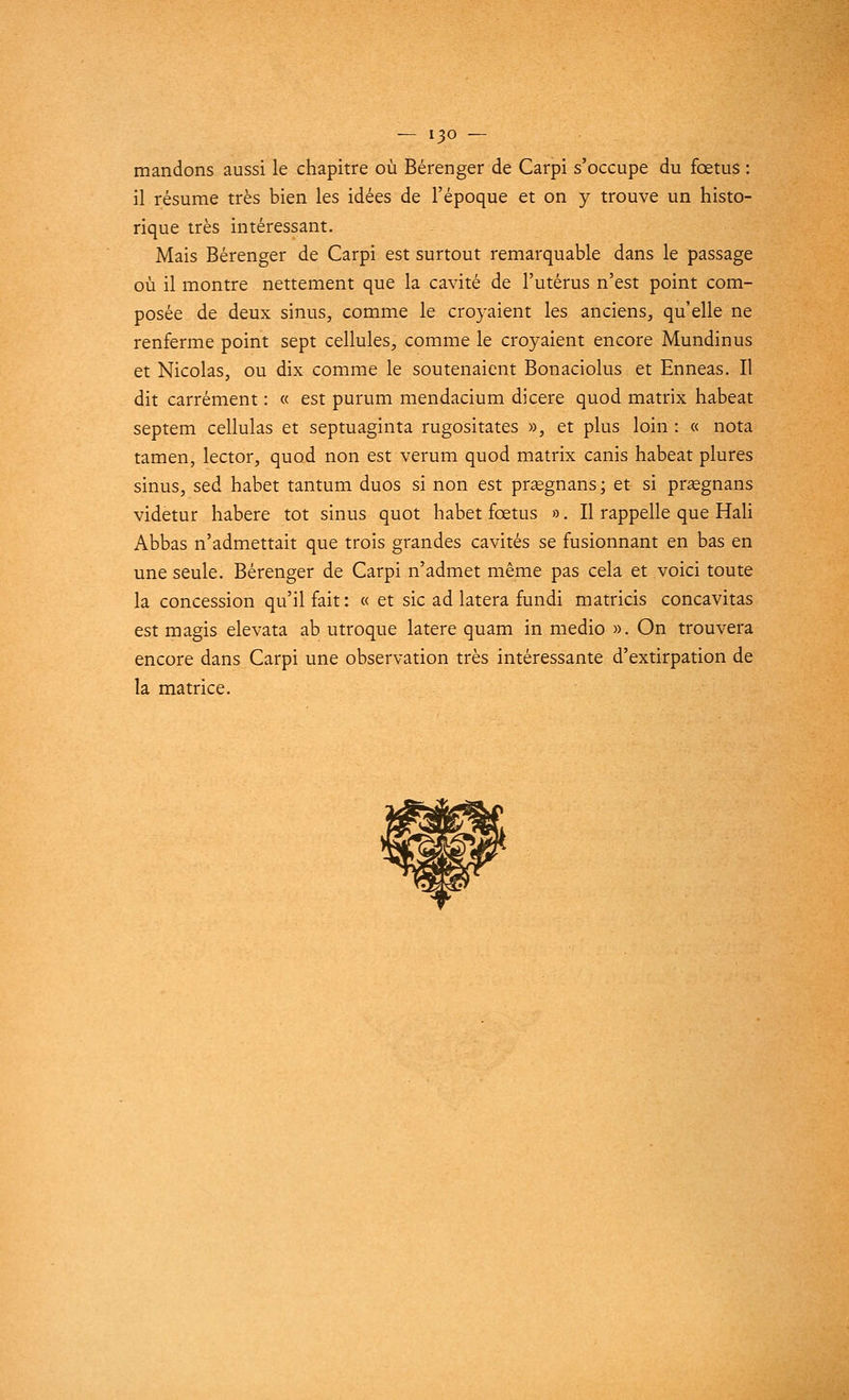 mandons aussi le chapitre où Bérenger de Carpi s'occupe du fœtus : il résume très bien les idées de l'époque et on y trouve un histo- rique très intéressant. Mais Bérenger de Carpi est surtout remarquable dans le passage où il montre nettement que la cavité de l'utérus n'est point com- posée de deux sinus, comme le croyaient les anciens, qu'elle ne renferme point sept cellules, comme le croyaient encore Mundinus et Nicolas, ou dix comme le soutenaient Bonaciolus et Enneas. Il dit carrément : « est purum mendacium dicere quod matrix habeat septem cellulas et septuaginta rugositates », et plus loin : « nota tamen, lector, quod non est verum quod matrix canis habeat plures sinus, sed habet tantum duos si non est prsegnans; et si praegnans videtur habere tôt sinus quot habet fœtus ». Il rappelle que Hali Abbas n'admettait que trois grandes cavités se fusionnant en bas en une seule. Bérenger de Carpi n'admet même pas cela et voici toute la concession qu'il fait : « et sic ad latera fundi matricis concavitas est magis elevata ab utroque latere quam in medio ». On trouvera encore dans Carpi une observation très intéressante d'extirpation de la matrice.