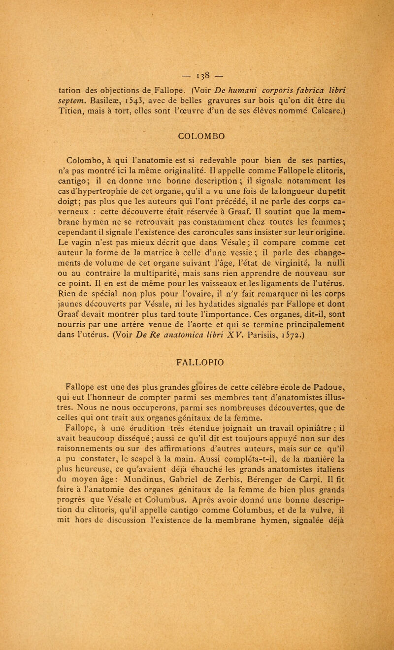 - i38- tation des objections de Fallope. (Voir De humani corporis fabrica libri septem. Basileae, 1543, avec de belles gravures sur bois qu'on dit être du Titien, mais à tort, elles sont l'œuvre d'un de ses élèves nommé Calcare.) COLOMBO Colombo, à qui l'anatomie est si redevable pour bien de ses parties, n'a pas montré ici la même originalité. Il appelle comme Fallope le clitoris, cantigo; il en donne une bonne description; il signale notamment les cas d'hypertrophie de cet organe, qu'il a vu une fois de la longueur du petit doigt; pas plus que les auteurs qui l'ont précédé, il ne parle des corps ca- verneux : cette découverte était réservée à Graaf. Il soutint que la mem- brane hymen ne se retrouvait pas constamment chez toutes les femmes ; cependant il signale l'existence des caroncules sans insister sur leur origine. Le vagin n'est pas mieux décrit que dans Vésale; il compare comme cet auteur la forme de la matrice à celle d'une vessie ; il parle des change- ments de volume de cet organe suivant l'âge, l'état de virginité, la nulli ou au contraire la multiparité, mais sans rien apprendre de nouveau sur ce point. Il en est de même pour les vaisseaux et les ligaments de l'utérus. Rien de spécial non plus pour l'ovaire, il n'y fait remarquer ni les corps jaunes découverts par Vésale, ni les hydatides signalés par Fallope et dont Graaf devait montrer plus tard toute l'importance. Ces organes, dit-il, sont nourris par une artère venue de l'aorte et qui se termine principalement dans l'utérus. (Voir De Re anatomica libri XV. Parisiis, 1572.) FALLOPIO Fallope est une des plus grandes gloires de cette célèbre école de Padoue, qui eut l'honneur de compter parmi ses membres tant d'anatomistes illus- tres. Nous ne nous occuperons, parmi ses nombreuses découvertes, que de celles qui ont trait aux organes génitaux de la femme. Fallope, à une érudition très étendue joignait un travail opiniâtre ; il avait beaucoup disséqué ; aussi ce qu'il dit est toujours appuyé non sur des raisonnements ou sur des affirmations d'autres auteurs, mais sur ce qu'il a pu constater, le scapel à la main. Aussi compléta-t-il, de la manière la plus heureuse, ce qu'avaient déjà ébauché les grands anatomistes italiens du moyen âge : Mundinus, Gabriel de Zerbis, Bérenger de Carpi. Il fit faire à l'anatomie des organes génitaux de la femme de bien plus grands progrès que Vésale et Columbus. Après avoir donné une bonne descrip- tion du clitoris, qu'il appelle cantigo comme Columbus, et de la vulve, il mit hors de discussion l'existence de la membrane hymen, signalée déjà