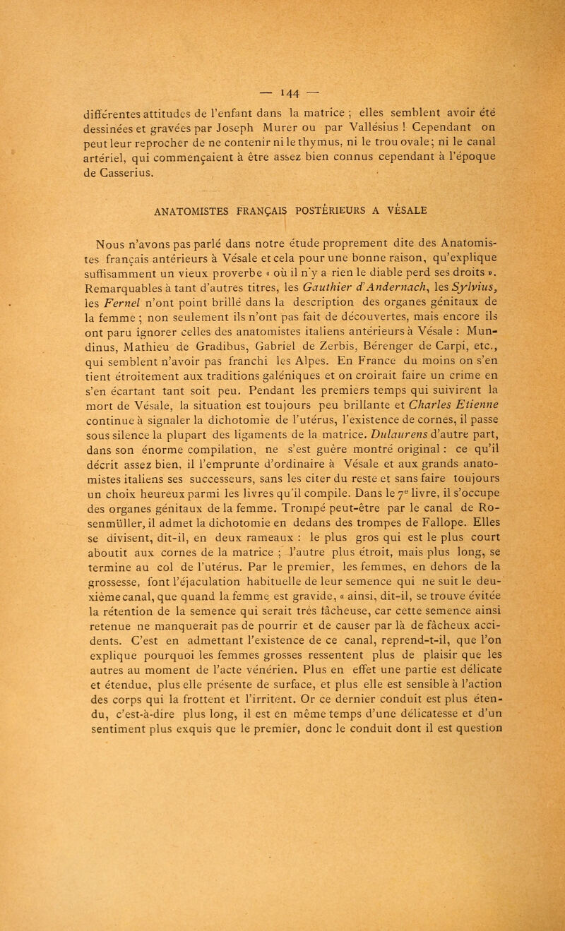 différentes attitudes de l'enfant dans la matrice ; elles semblent avoir été dessinées et gravées par Joseph Murer ou par Vallésius ! Cependant on peut leur reprocher de ne contenir ni le thymus, ni le trou ovale ; ni le canal artériel, qui commençaient à être assez bien connus cependant à l'époque de Gasserius. ANATOMISTES FRANÇAIS POSTERIEURS A VESALE Nous n'avons pas parlé dans notre étude proprement dite des Anatomis- tes français antérieurs à Vésale et cela pour une bonne raison, qu'explique suffisamment un vieux proverbe « où il n'y a rien le diable perd ses droits ». Remarquables à tant d'autres titres, les Gauthier d'Andernach, les Sylvius, les Fernel n'ont point brillé dans la description des organes génitaux de la femme ; non seulement ils n'ont pas fait de découvertes, mais encore ils ont paru ignorer celles des anatomistes italiens antérieurs à Vésale : Mun- dinus, Mathieu de Gradibus, Gabriel de Zerbis, Bérenger de Carpi, etc., qui semblent n'avoir pas franchi les Alpes. En France du moins on s'en tient étroitement aux traditions galéniques et on croirait faire un crime en s'en écartant tant soit peu. Pendant les premiers temps qui suivirent la mort de Vésale, la situation est toujours peu brillante et Charles Etienne continue à signaler la dichotomie de l'utérus, l'existence de cornes, il passe sous silence la plupart des ligaments de la matrice. Dulaurens d'autre part, dans son énorme compilation, ne s'est guère montré original : ce qu'il décrit assez bien, il l'emprunte d'ordinaire à Vésale et aux grands anato- mistes italiens ses successeurs, sans les citer du reste et sans faire toujours un choix heureux parmi les livres qu'il compile. Dans le 7e livre, il s'occupe des organes génitaux de la femme. Trompé peut-être par le canal de Ro- senmuller, il admet la dichotomie en dedans des trompes de Fallope. Elles se divisent, dit-il, en deux rameaux : le plus gros qui est le plus court aboutit aux cornes de la matrice ; l'autre plus étroit, mais plus long, se termine au col de l'utérus. Par le premier, les femmes, en dehors de la grossesse, font l'éjaculation habituelle de leur semence qui ne suit le deu- xième canal, que quand la femme est gravide, « ainsi, dit-il, se trouve évitée la rétention de la semence qui serait très lâcheuse, car cette semence ainsi retenue ne manquerait pas de pourrir et de causer par là de fâcheux acci- dents. C'est en admettant l'existence de ce canal, reprend-t-il, que l'on explique pourquoi les femmes grosses ressentent plus de plaisir que les autres au moment de l'acte vénérien. Plus en effet une partie est délicate et étendue, plus elle présente de surface, et plus elle est sensible à l'action des corps qui la frottent et l'irritent. Or ce dernier conduit est plus éten- du, c'est-à-dire plus long, il est en même temps d'une délicatesse et d'un sentiment plus exquis que le premier, donc le conduit dont il est question