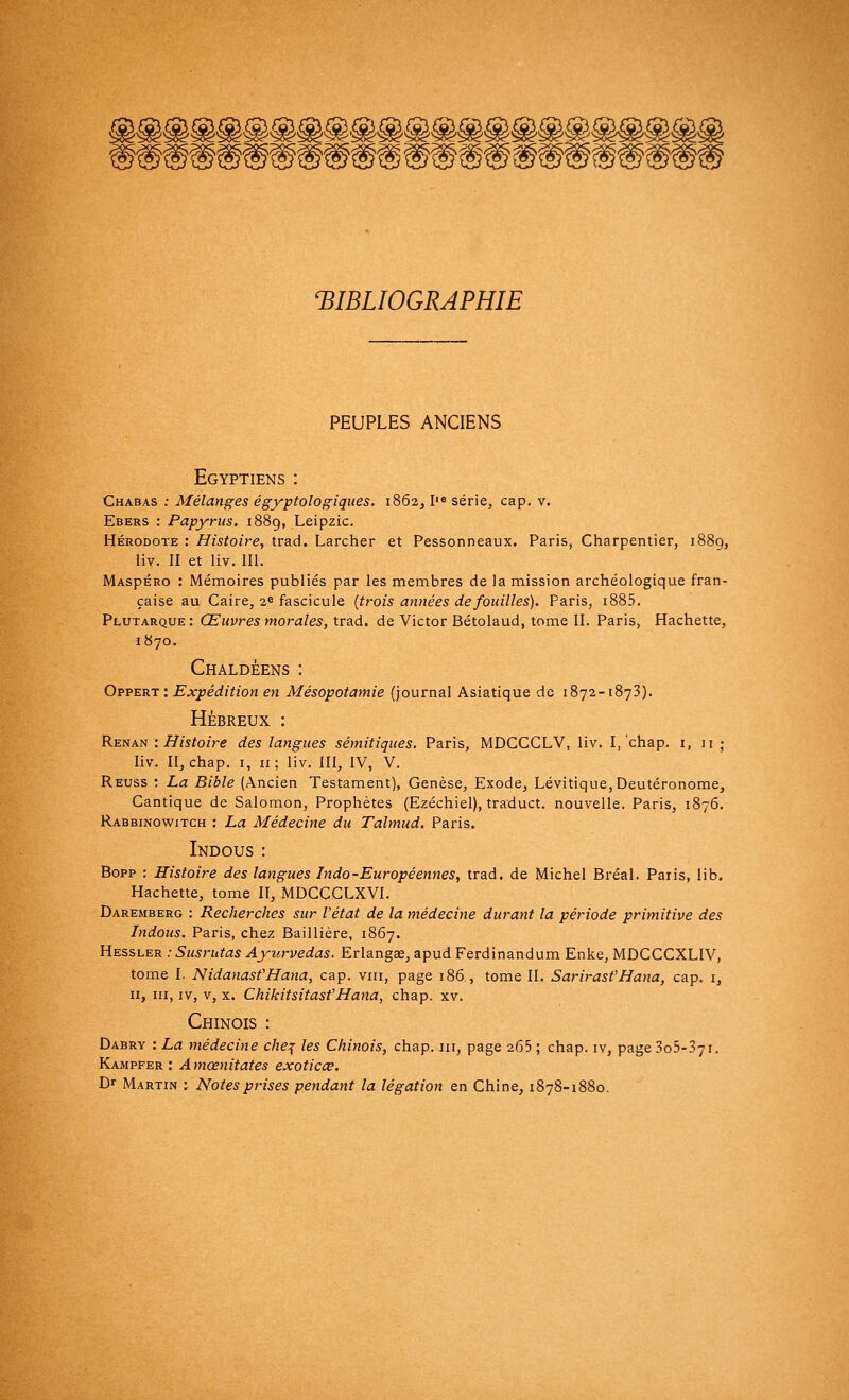 BIBLIOGRAPHIE PEUPLES ANCIENS Egyptiens : Chabas : Mélanges égyptologiques. 1862, Iie série, cap. v. Ebers : Papyrus. 1889, Leipzic. Hérodote : Histoire, trad. Larcher et Pessonneaux. Paris, Charpentier, 1889, liv. II et liv. III. MAspÉRO : Mémoires publiés par les membres de la mission archéologique fran- çaise au Caire, 2e fascicule (trois années de fouilles). Paris, i885. Plutarque : Œuvres morales, trad. de Victor Bétolaud, tome II. Paris, Hachette, 1870. Chaldéens : Oppert: Expédition en Mésopotamie (journal Asiatique de 1872-1873). HÉBREUX : Renan : Histoire des langues sémitiques. Paris, MDCCCLV, liv. I, chap. i, 11 ; liv. II, chap. 1, 11; liv. III, IV, V. Reuss : La Bible (Ancien Testament), Genèse, Exode, Lévitique,Deutéronome, Cantique de Salomon, Prophètes (Ezéchiel), traduct. nouvelle. Paris, 1876. Rabbjnowitch : La Médecine du Talmud. Paris. Indous : Bopp : Histoire des langues Indo-Européennes, trad. de Michel Bréal. Paris, lib. Hachette, tome II, MDCCCLXVI. Daremberg : Recherches sur l'état de la médecine durant la période primitive des Indous. Paris, chez Baillière, 1867. Hessler .-Susrutas Ayurvedas. Erlangae, apud Ferdinandum Enke, MDCCCXLIV, tome I. NidanasfHana, cap. vin, page 186 , tome II. Sarirast'Hana, cap. 1, 11, m, iv, v, x. ChikitsitasfHana, chap. xv. Chinois : Dabry : La médecine che% les Chinois, chap. m, page 265; chap. iv, page3o5-37i. Kampfer : Amœnitates exoticœ. D- Martin : Notes prises pendant la légation en Chine, 1878-1880.