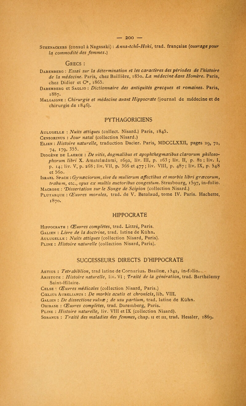 — 200 — Steênackers (consul à Nagasaki) : Anna-tchâ-Hoki, trad. française (ouvrage pour la commodité des femmes.) Grecs : Daremberg : Essai sur la détermination et les caractères des périodes de l'histoire de la médecine. Paris, chez Baillière, i85o. La médecine dans Homère. Paris, chez Didier et Cie, i865. Daremberg et Saglio : Dictionnaire des antiquités grecques et romaines. Paris, 1887. Malgaigne : Chirurgie et médecine avant Hippocrate {journal de médecine et de chirurgie de 1846). PYTHAGORICIENS Aulugelle : Nuits attiques (collect. Nisard.) Paris, 1845. Censorinus : Jour natal (collection Nisard.) Elien : Histoire naturelle, traduction Dacier. Paris, MDCCLXXII, pages 29, 72, 74, 179, 355. __ Diogène de Laerce : De vitis, dogmalibus et apophthegmatibus clarorum philoso- phorum libri X. Amstelaedami, 1692, liv. III, p. i63 ; liv. II, p. 82; liv. I, p. 14; liv. V, p. 268 ; liv. Vif, p. 366 et 477 ; liv. VIII, p. 487 ; liv. IX, p. 548 et 56o. Israël Spach : Gynœciorum,sive de mulierum affectibus et morbis libri grœcorum, trabum, etc., opus ex multis auctoribus congestum. Strasbourg, 1597, in-folio. Macrobe : T>issertation sur le Songe de Scipion (collection Nisard.) Plutarque : Œuvres morales, trad. de V. Betolaud, tome IV. Paris. Hachette, 1870. HIPPOCRATE Hippocrate : Œuvres complètes, trad. Littré, Paris. Galien : Livre de la doctrine, trad. latine de Kûhn. Aulugelle : Nuits attiques (collection Nisard, Paris). Pline : Histoire naturelle (collection Nisard, Paris). SUCCESSEURS DIRECTS D'HIPPOCRATE Aetius : Tetrabiblion, trad latine de Cornarius. Basileae, Ô42, in-folio. Aristote : Histoire naturelle, liv. VI ; Traité de la génération, trad. Barthélémy Saint-Hilaire. Celse : Œuvres médicales (collection Nisard, Paris.) Cœlius Aurelianus : De morbis acutis et chronicis, lib. VIII. Galien : De dissectione vulvœ ; de usu partium, trad. latine de Kûhn. Oribase : Œuvres complètes, trad. Daremberg, Paris. Pline : Histoire naturelle, liv. VIII et IX (collection Nisard). Soranus : Traité des maladies des femmes, chap. 11 et m, trad. Hessler, 1869.