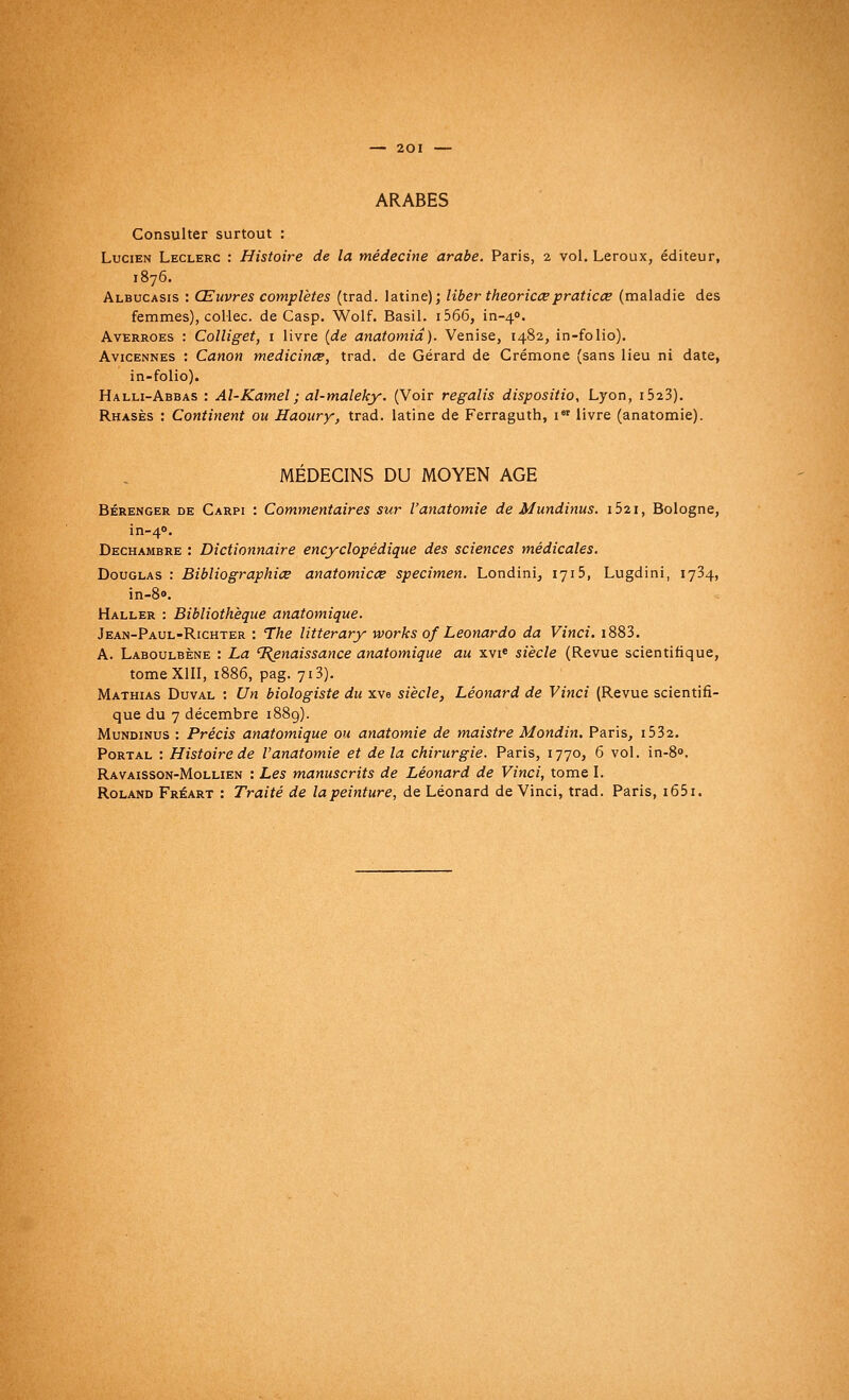 ARABES Consulter surtout : Lucien Leclerc : Histoire de la médecine arabe. Paris, 2 vol. Leroux, éditeur, 1876. Albucasis : Œuvres complètes (trad. latine); liber theoricce praticœ (maladie des femmes), collée, de Casp. Wolf. Basil. 1566, in-40. Averroes : Colliget, 1 livre (de anatomiâ). Venise, 1482, in-folio). Avicennes : Canon medicinœ, trad. de Gérard de Crémone (sans lieu ni date, in-folio). Halli-Abbas : Al-Kamel; al-maleky. (Voir regalis dispositio, Lyon, i523). Rhasès : Continent ou Haoury, trad. latine de Ferraguth, 1 livre (anatomie). MÉDECINS DU MOYEN AGE Bérenger de Carpi : Commentaires sur Vanatomie de Mundinus. i52i, Bologne, in-40. Dechambre : Dictionnaire encyclopédique des sciences médicales. Douglas : Bibliographiœ anatomicœ spécimen. Londini, 1715, Lugdini, 1734, in-8<>. Haller : Bibliothèque anatomique. Jean-Paul-Richter : The litterary works of Leonardo da Vinci. i883. A. Laboulbène : La Renaissance anatomique au xvie siècle (Revue scientifique, tome XIII, 1886, pag. 713). Mathias Duval : Un biologiste du xve siècle, Léonard de Vinci (Revue scientifi- que du 7 décembre 1889). Mundinus : Précis anatomique ou anatomie de maistre Mondin. Paris, i532. Portal : Histoire de V anatomie et delà chirurgie. Paris, 1770, 6 vol. in-8°. Ravaisson-Mollien : Les manuscrits de Léonard de Vinci, tome I. Roland Fréart : Traité de lapeinture, de Léonard de Vinci, trad. Paris, i65i.