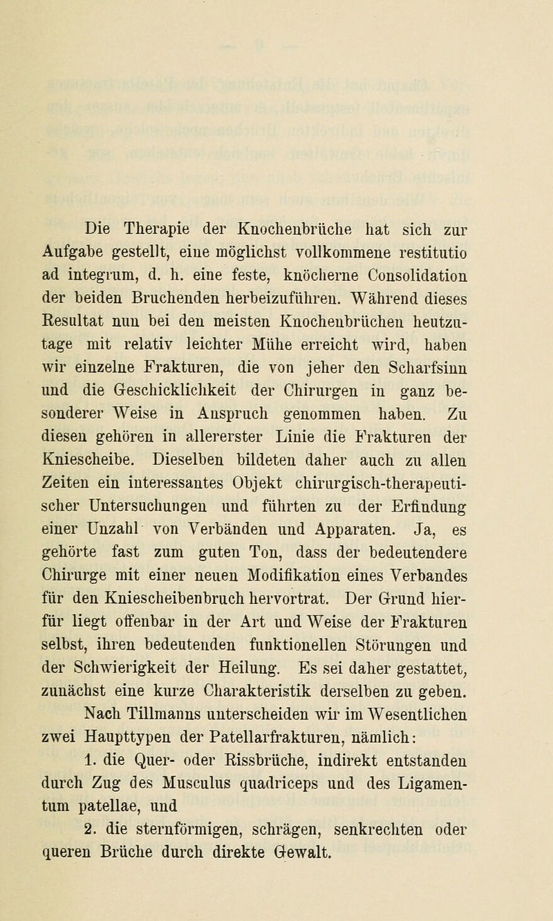 Die Therapie der Knocheubrüche hat sich zur Aufgabe gestellt, eine möglichst vollkommene restitutio ad integrum, d. h. eine feste, knöcherne Consolidation der beiden Bruchenden herbeizuführen. Während dieses Resultat nun bei den meisten Knochenbrüchen heutzu- tage mit relativ leichter Mühe erreicht wird, haben wir einzelne Frakturen, die von jeher den Scharfsinn und die Geschicklichkeit der Chirurgen in ganz be- sonderer Weise in Anspruch genommen haben. Zu diesen gehören in allererster Linie die Frakturen der Kniescheibe. Dieselben bildeten daher auch zu allen Zeiten ein interessantes Objekt chirurgisch-therapeuti- scher Untersuchungen und führten zu der Erfindung einer Unzahl von Verbänden und Apparaten. Ja, es gehörte fast zum guten Ton, dass der bedeutendere Chirurge mit einer neuen Modifikation eines Verbandes für den Kniescheibenbruch hervortrat. Der Grund hier- für liegt offenbar in der Art und Weise der Frakturen selbst, ihren bedeutenden funktionellen Störungen und der Schwierigkeit der Heilung. Es sei daher gestattet, zunächst eine kurze Charakteristik derselben zu geben. Nach Tillmanns unterscheiden wir im Wesentlichen zwei Haupttypen der Patellarfrakturen, nämlich: 1. die Quer- oder Rissbrüche, indirekt entstanden durch Zug des Musculus quadriceps und des Ligamen- tum patellae, und 2. die sternförmigen, schrägen, senkrechten oder queren Brüche durch direkte Gewalt.