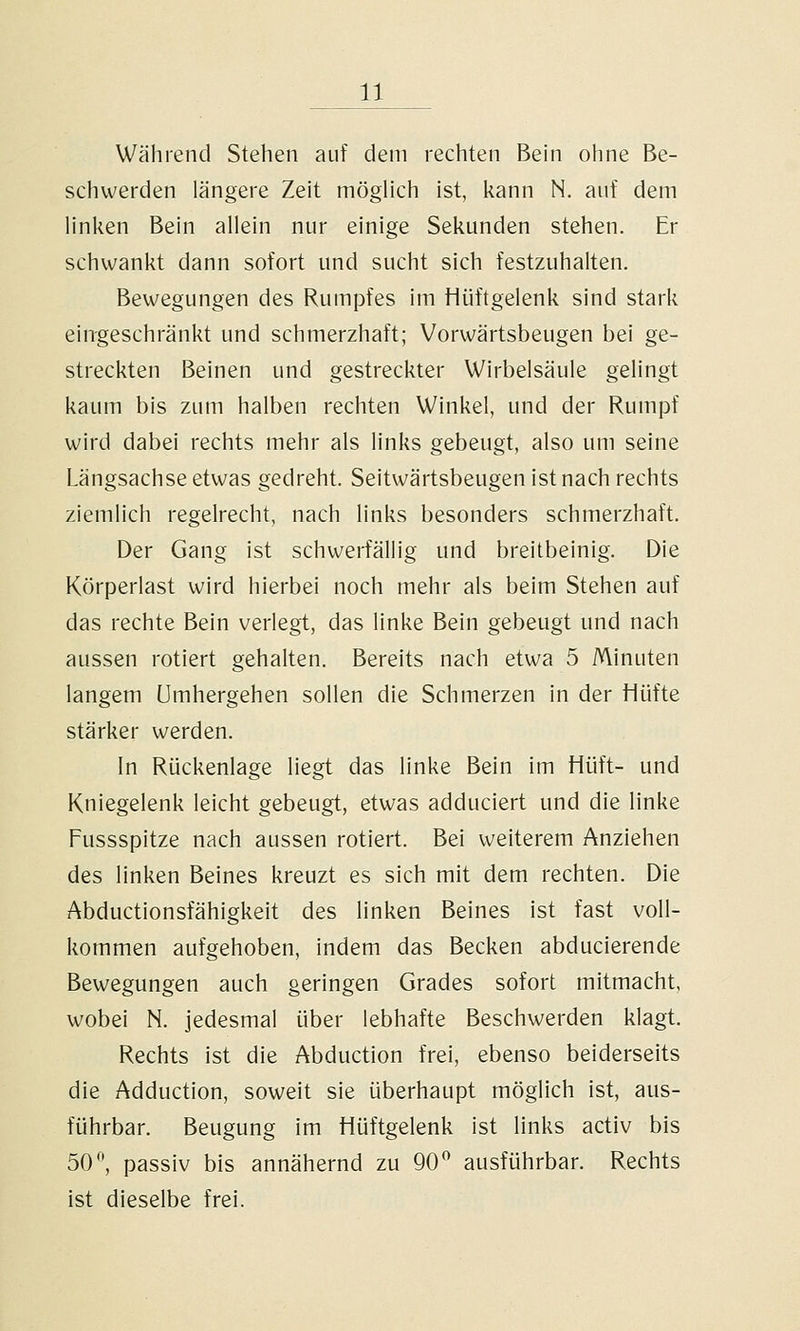 Während Stehen auf dem rechten Bein ohne Be- schwerden längere Zeit möglich ist, kann N. auf dem linken Bein allein nur einige Sekunden stehen. Er schwankt dann sofort und sucht sich festzuhalten. Bewegungen des Rumpfes im tiüftgelenk sind stark eingeschränkt und schmerzhaft; Vorwärtsbeugen bei ge- streckten Beinen und gestreckter Wirbelsäule gelingt kaum bis zum halben rechten Winkel, und der Rumpf wird dabei rechts mehr als links gebeugt, also um seine Längsachse etwas gedreht. Seitwärtsbeugen ist nach rechts ziemlich regelrecht, nach links besonders schmerzhaft. Der Gang ist schwerfällig und breitbeinig. Die Körperlast wird hierbei noch mehr als beim Stehen auf das rechte Bein verlegt, das linke Bein gebeugt und nach aussen rotiert gehalten. Bereits nach etwa 5 Minuten langem Umhergehen sollen die Schmerzen in der Hüfte stärker werden. In Rückenlage liegt das linke Bein im Hüft- und Kniegelenk leicht gebeugt, etwas adduciert und die linke Fussspitze nach aussen rotiert. Bei weiterem Anziehen des linken Beines kreuzt es sich mit dem rechten. Die Abductionsfähigkeit des linken Beines ist fast voll- kommen aufgehoben, indem das Becken abducierende Bewegungen auch geringen Grades sofort mitmacht, wobei N. jedesmal über lebhafte Beschwerden klagt. Rechts ist die Abduction frei, ebenso beiderseits die Adduction, soweit sie überhaupt möglich ist, aus- führbar. Beugung im Hüftgelenk ist links activ bis 50 ^ passiv bis annähernd zu 90^ ausführbar. Rechts ist dieselbe frei.