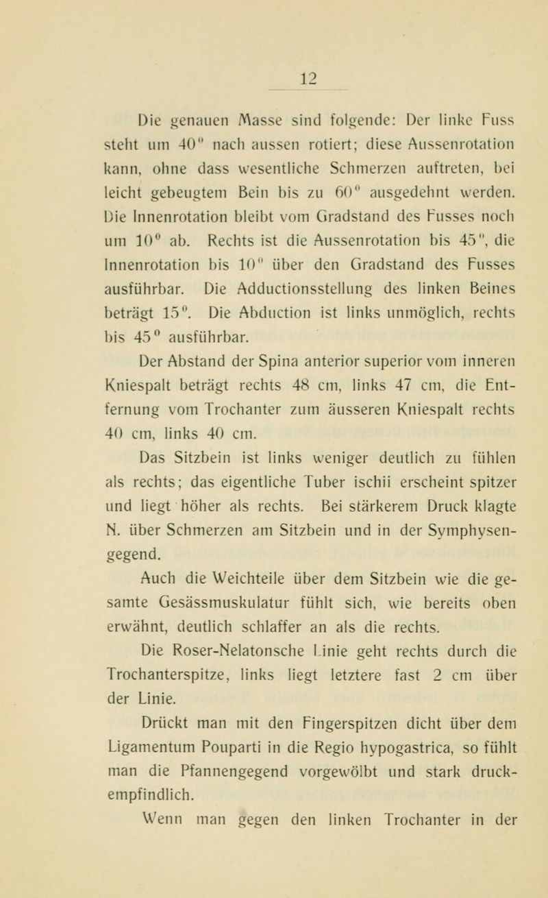 Die ijenauen Masse sind folgende: Der linke Fuss steht um 40 nach aussen rotiert; diese Aussenrotation kann, ohne dass wesentliche Schmerzen auftreten, bei leicht gebeugtem Bein bis zu 60 ausgedehnt werden. Die Innenrotation bleibt vom Gradstand des Busses noch um 10^ ab. Rechts ist die Aussenrotation bis 45, die Innenrotation bis 10 über den Gradstand des Fusses ausführbar. Die Adductionsstellung des linken Beines beträgt 15. Die Abduction ist links unmöglich, rechts bis 45 ausführbar. Der Abstand der Spina anterior superior vom inneren Kniespalt beträgt rechts 48 cm, links 47 cm, die Fjit- fernung vom Trochanter zum äusseren Kniespalt rechts 40 cm, links 40 cm. Das Sitzbein ist links weniger deutlich zu fühlen als rechts; das eigentliche Tuber ischii erscheint spitzer und liegt höher als rechts. Bei stärkerem Druck klagte N. über Schmerzen am Sitzbein und in der Symphysen- gegend. Auch die Weichteile über dem Sitzbein wie die ge- samte Gesässmuskulatur fühlt sich, wie bereits oben erwähnt, deutlich schlaffer an als die rechts. Die Roser-Nelatonsche linie geht rechts durch die Trochanterspitze, links liegt letztere fast 2 cm über der Linie. Drückt man mit den Fingerspitzen dicht über dem Ligamentum Pouparti in die Regio hypogastrica, so fühlt man die Pfannengegend vorgewölbt und stark druck- empfindlich. Wenn man gegen den linken Trochanter in der