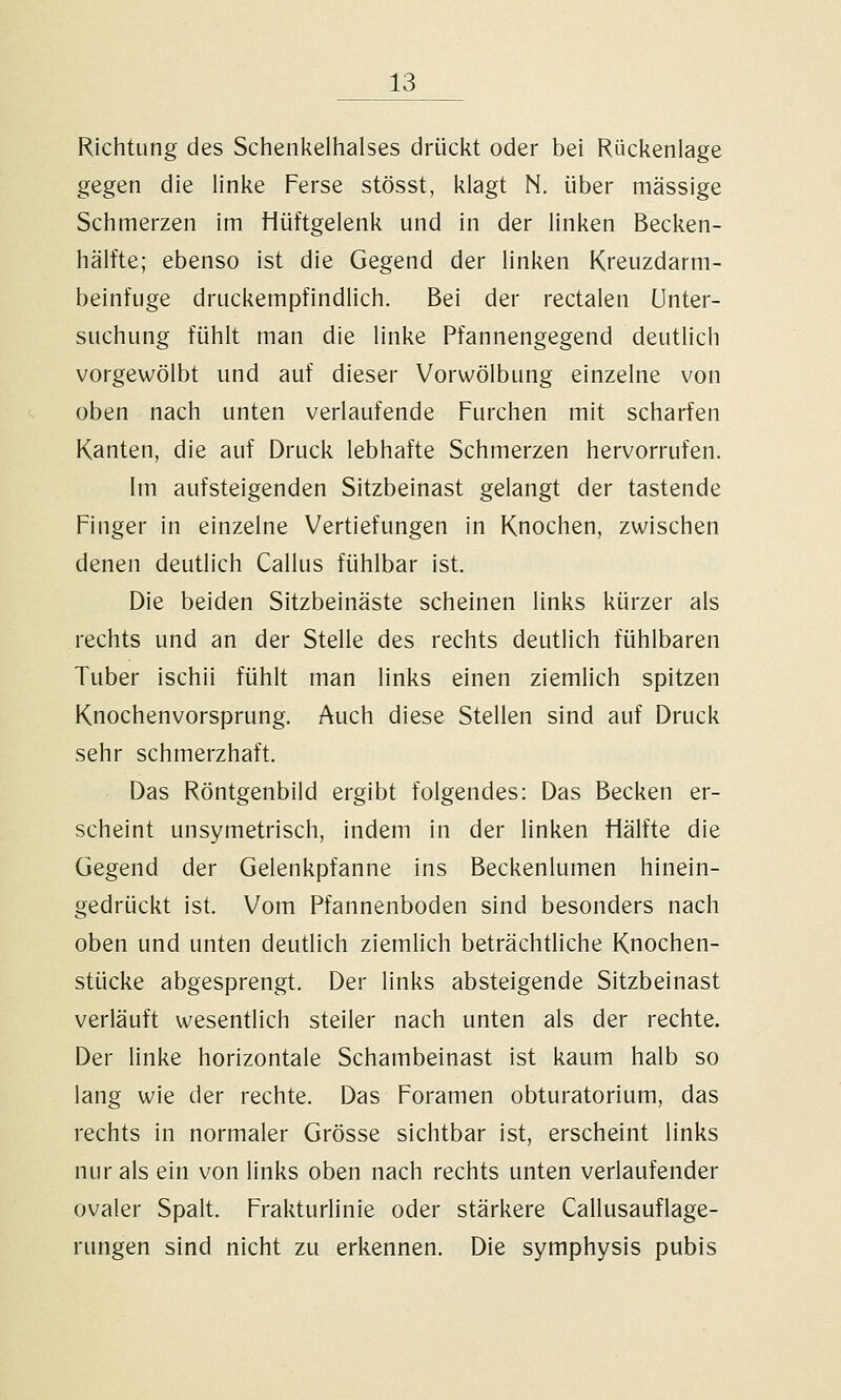 Richtung des Schenkelhalses drückt oder bei Rückenlage gegen die linke Ferse stösst, klagt N. über massige Schmerzen im Hüftgelenk und in der linken Becken- hälfte; ebenso ist die Gegend der linken Kreuzdarm- beinfuge druckempfindlich. Bei der rectalen Unter- suchung fühlt man die linke Pfannengegend deutlich vorgewölbt und auf dieser Vorwölbung einzelne von oben nach unten verlaufende Furchen mit scharfen Kanten, die auf Druck lebhafte Schmerzen hervorrufen. Im aufsteigenden Sitzbeinast gelangt der tastende Finger in einzelne Vertiefungen in Knochen, zwischen denen deutlich Callus fühlbar ist. Die beiden Sitzbeinäste scheinen links kürzer als rechts und an der Stelle des rechts deutlich fühlbaren Tuber ischii fühlt man links einen ziemlich spitzen Knochenvorsprung. Auch diese Stellen sind auf Druck sehr schmerzhaft. Das Röntgenbild ergibt folgendes: Das Becken er- scheint unsymetrisch, indem in der linken Hälfte die Gegend der Gelenkpfanne ins Beckenlumen hinein- gedrückt ist. Vom Pfannenboden sind besonders nach oben und unten deutlich ziemlich beträchtliche Knochen- stücke abgesprengt. Der links absteigende Sitzbeinast verläuft wesentlich steiler nach unten als der rechte. Der linke horizontale Schambeinast ist kaum halb so lang wie der rechte. Das Foramen obturatorium, das rechts in normaler Grösse sichtbar ist, erscheint links nur als ein von links oben nach rechts unten verlaufender ovaler Spalt. Frakturlinie oder stärkere Callusauflage- rungen sind nicht zu erkennen. Die Symphysis pubis