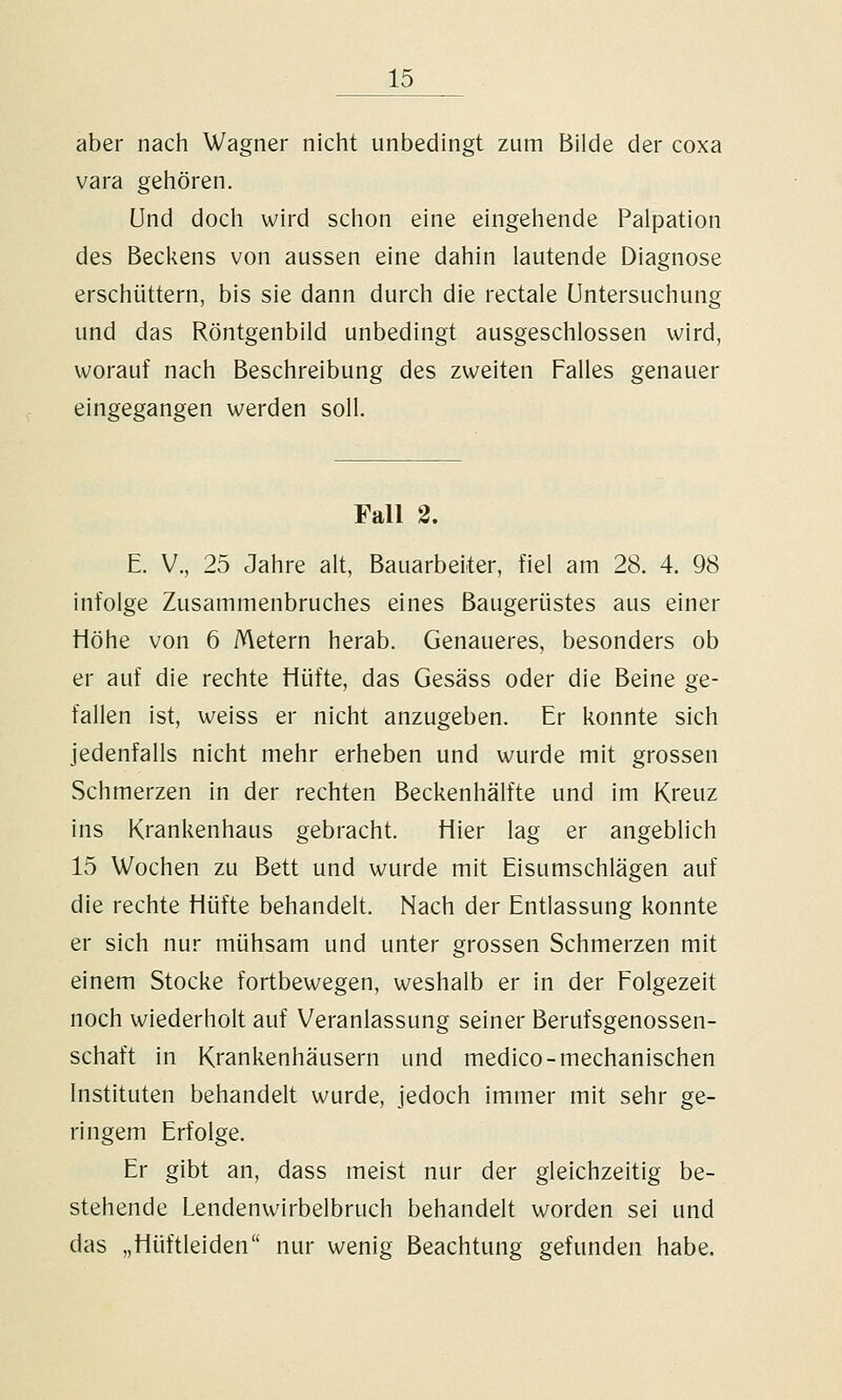 aber nach Wagner nicht unbedingt zum Bilde der coxa vara gehören. und doch wird schon eine eingehende Palpation des Becliens von aussen eine dahin lautende Diagnose erschüttern, bis sie dann durch die rectale Untersuchung und das Röntgenbild unbedingt ausgeschlossen wird, worauf nach Beschreibung des zweiten Falles genauer eingegangen werden soll. Fall 2. E. V., 25 Jahre alt, Bauarbeiter, fiel am 28. 4. 98 infolge Zusammenbruches eines Baugerüstes aus einer Höhe von 6 Metern herab. Genaueres, besonders ob er auf die rechte Hüfte, das Gesäss oder die Beine ge- fallen ist, weiss er nicht anzugeben. Er konnte sich jedenfalls nicht mehr erheben und wurde mit grossen Schmerzen in der rechten Beckenhälfte und im Kreuz ins Krankenhaus gebracht. Hier lag er angeblich 15 Wochen zu Bett und wurde mit Eisumschlägen auf die rechte Hüfte behandelt. Nach der Entlassung konnte er sich nur mühsam und unter grossen Schmerzen mit einem Stocke fortbewegen, weshalb er in der Folgezeit noch wiederholt auf Veranlassung seiner Berufsgenossen- schaft in Krankenhäusern und medico-mechanischen Instituten behandelt wurde, jedoch immer mit sehr ge- ringem Erfolge. Er gibt an, dass meist nur der gleichzeitig be- stehende Lendenwirbelbruch behandelt worden sei und das „Hüftleiden nur wenig Beachtung gefunden habe.