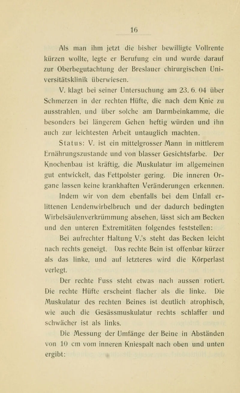 Als iiuiii ihm jetzt die bisher bewilligte Vollrente kürzen wollte, legte er Berufung ein iiiid wurde darauf zur Oberbegutachtung der Breslauer chirurgischen Uni- versitätsklinik überwiesen. V. klagt bei seiner Untersuchung am 23. 6. 04 über Schmerzen in der rechten Hüfte, die nach dem Knie zu ausstrahlen, und über solche am Darmbeinkamme, die besonders bei längerem Gehen heftig würden und ihn auch zur leichtesten Arbeit untauglich machten. Status: V. ist ein mittelgrosser Mann in mittlerem Ernährungszustande und von blasser Gesichtsfarbe. Der Knochenbau ist kräftig, die Muskulatur im allgemeinen gut entwickelt, das Fettpolster gering. Die inneren Or- gane lassen keine krankhaften Veränderungen erkennen. Indem wir von dem ebenfalls bei dem Unfall er- littenen Lendenwirbelbruch und der dadurch bedingten Wirbelsäulenverkrümmung absehen, lässt sich am Becken und den unteren Extremitäten folgendes feststellen: Bei aufrechter Haltung V.'s steht das Becken leicht nach rechts geneigt. Das rechte Bein ist offenbar kürzer als das linke, und auf letzteres wird die Körperlast verlegt. Der rechte Fuss steht etwas nach aussen rotiert. Die rechte Hüfte erscheint flacher als die linke. Die Muskulatur des rechten Beines ist deutlich atrophisch, wie auch die Gesässmuskulatur rechts schlaffer und schwächer ist als links. Die Messung der Umfange der Beine in Abständen von 10 cm vom inneren Kniespalt nach oben und unten ergibt: