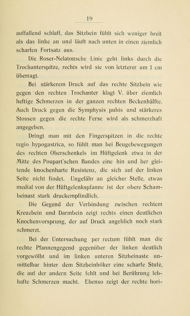 auffallend schlaff, das Sitzbein fühlt sich weniger breit als das linke an und läuft nach unten in einen ziemlich scharfen Fortsatz aus. Die Roser-Nelatonsche Linie geht links durch die Trochanterspitze, rechts wird sie von letzterer um 1 cm überragt. Bei stärkerem Druck auf das rechte Sitzbein wie gegen den rechten Trochanter klagt V. über ziemlich heftige Schmerzen in der ganzen rechten Beckenhälfte. Auch Druck gegen die Symphysis pubis und stärkeres Stossen gegen die rechte Ferse wird als schmerzhaft angegeben. Dringt man mit den Fingerspitzen in die rechte regio hypogastrica, so fühlt man bei Beugebewegungen des rechten Oberschenkels im Hüftgelenk etwa in der Mitte des Poupart'schen Bandes eine hin und her glei- tende knochenharte Resistenz, die sich auf der linken Seite nicht findet, ungefähr an gleicher Stelle, etwas medial von der Hüftgelenkspfanne ist der obere Scham- beinast stark druckempfindlich. Die Gegend der Verbindung zwischen rechtem Kreuzbein und Darmbein zeigt rechts einen deutlichen Knochenvorsprung, der auf Druck angeblich noch stark schmerzt. Bei der Untersuchung per rectum fühlt man die rechte Pfannengegend gegenüber der linken deutlich vorgewölbt und im linken unteren Sitzbeinaste un- mittelbar hinter dem Sitzbeinhöker eine scharfe Stufe, die auf der andern Seite fehlt und bei Berührung leb- hafte Schmerzen macht. Ebenso zeigt der rechte hori-