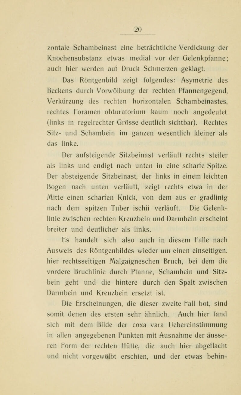 zontale Schambeinast eine beträclitliche Verdickung der Knochensiibstanz etwas medial vor der Gelenkpfanne; auch hier werden auf Druck Schmerzen geklagt. Das Röntgenbild zeigt folgendes: Asymetrie des Beckens durch Vorwölbung der rechten Pfannengegend, Verkürzung des rechten horizontalen Schambeinastes, rechtes Foramen obturatorium kaum noch angedeutet (links in regelrechter Grösse deutlich sichtbar). Rechtes Sitz- und Schambein im ganzen wesentlich kleiner als das linke. Der aufsteigende Sitzbeinast verläuft rechts steiler als links und endigt nach unten in eine scharfe Spitze. Der absteigende Sitzbeinast, der links in einem leichten Bogen nach unten verläuft, zeigt rechts etwa in der Mitte einen scharfen Knick, von dem aus er gradlinig nach dem spitzen Tuber ischii verläuft. Die Gelenk- linie zwischen rechten Kreuzbein und Darmbein erscheint breiter und deutlicher als links. Es handelt sich also auch in diesem Palle nach Ausweis des Röntgenbildes wieder um einen einseitigen, hier rechtsseitigen Malgaigneschen Bruch, bei dem die vordere Bruchlinie durch Pfanne, Schambein und Sitz- bein geht und die hintere durch den Spalt zwischen Darmbein und Kreuzbein ersetzt ist. Die Erscheinungen, die dieser zweite Fall bot, sind somit denen des ersten sehr ähnlich. Auch hier fand sich mit dem Bilde der coxa vara Uebereinstimmung in allen angegebenen Punkten mit Ausnahme der äusse- ren Form der rechten Hüfte, die auch hier abgeflacht und nicht vorgewölbt erschien, und der etwas behin-