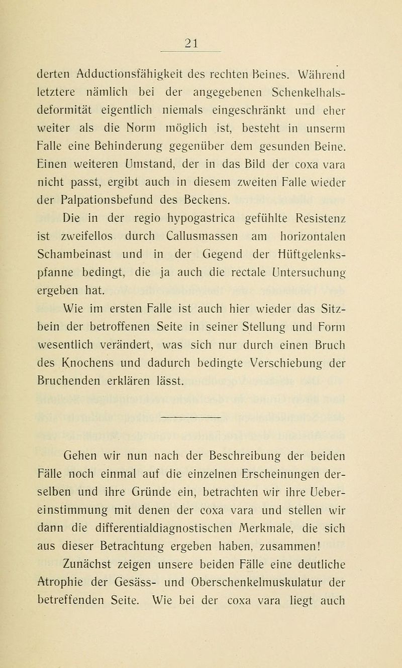 derten Adductionsfähigkeit des rechten Beines. Während letztere nämlich bei der angegebenen Schenkelhals- deformität eigentlich niemals eingeschränkt und eher weiter als die Norm möglich ist, besteht in unserm Falle eine Behinderung gegenüber dem gesunden Beine. Einen weiteren umstand, der in das Bild der coxa vara nicht passt, ergibt auch in diesem zweiten Falle wieder der Palpationsbefund des Beckens. Die in der regio hypogastrica gefühlte Resistenz ist zweifellos durch Callusmassen am horizontalen Schambeinast und in der Gegend der fiüftgelenks- pfanne bedingt, die ja auch die rectale Untersuchung ergeben hat. Wie im ersten Falle ist auch hier wieder das Sitz- bein der betroffenen Seite in seiner Stellung und Form wesentlich verändert, was sich nur durch einen Bruch des Knochens und dadurch bedingte Verschiebung der Bruchenden erklären lässt. Gehen wir nun nach der Beschreibung der beiden Fälle noch einmal auf die einzelnen Erscheinungen der- selben und ihre Gründe ein, betrachten wir ihre üeber- einstimmung mit denen der coxa vara und stellen wir dann die differentialdiagnostischen Merkmale, die sich aus dieser Betrachtung ergeben haben, zusammen! Zunächst zeigen unsere beiden Fälle eine deutliche Atrophie der Gesäss- und Oberschenkelmuskulatur der betreffenden Seite. Wie bei der coxa vara liegt auch