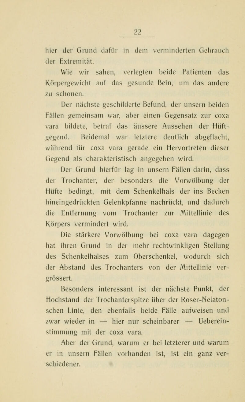 hier der Griiiui clatiir in dem verminderten Ciebrnueh der Extremität. Wie wir sahen, verlegten beide Patienten das Körpergewieht auf das gesunde Bein, um das andere zu schonen. Der nächste geschilderte Befund, der unsern l)eiden Fällen gemeinsam war, aber einen Gegensatz zur coxa vara bildete, betraf das äussere Aussehen der Hiift- gegend. Beidemal war letztere deutlich abgeflacht, während für coxa vara gerade ein Hervortreten dieser Gegend als charakteristisch angegeben wird. Der Grund hierfür lag in unsern Fällen darin, dass der Trochanter, der besonders die Vorwölbung der Hüfte bedingt, mit dem Schenkelhals der ins Becken hineingedrückten Gelenkpfanne nachrückt, und dadurch die Entfernung vom Trochanter zur Mittellinie des Körpers vermindert wird. Die stärkere Vorwölbung bei coxa vara dagegen hat ihren Grund in der mehr rechtwinkligen Stellung des Schenkelhalses zum Oberschenkel, wodurch sich der Abstand des Trochanters von der Mittellinie ver- grössert. Besonders interessant Ist der nächste Punkt, der Hochstand der Trochanterspitze über der Roser-Nelaton- schen Linie, den ebenfalls beide Fälle aufweisen und zwar wieder in — hier nur scheinbarer — Ueberein- stimmung mit der coxa vara. Aber der Grund, warum er bei letzterer und warum er in unsern Fällen vorhanden ist, ist ein ganz ver- schiedener.
