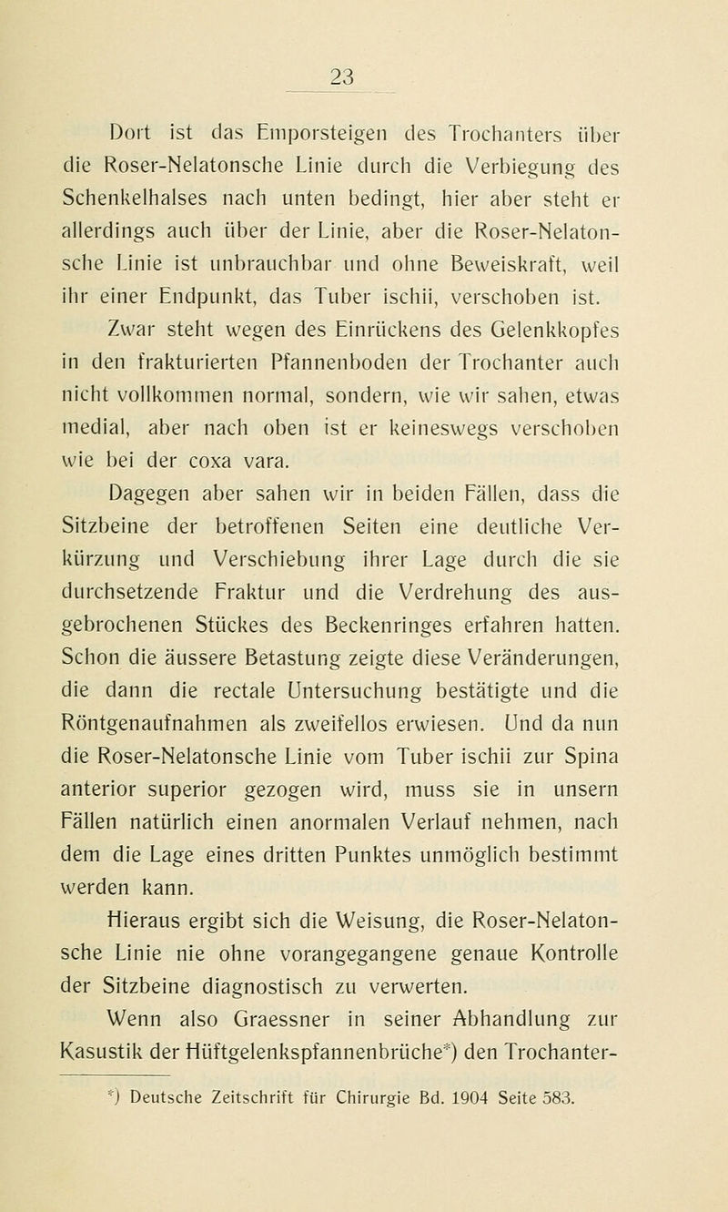 Dort ist das Emporsteigen des Trochanters über die Roser-Nelatonsche Linie durcli die Verbiegung des Schenkeliiaises nach unten bedingt, hier aber steht er allerdings auch über der Linie, aber die Roser-Nelaton- sche Linie ist unbrauchbar und ohne Beweiskraft, weil ihr einer Endpunkt, das Tuber ischii, verschoben ist. Zwar steht wegen des Einrückens des Gelenkkopfes in den frakturierten Pfannenboden der Trochanter auch nicht vollkommen normal, sondern, wie wir sahen, etwas medial, aber nach oben ist er keineswegs verschoben wie bei der coxa vara. Dagegen aber sahen wir in beiden Fällen, dass die Sitzbeine der betroffenen Seiten eine deutliche Ver- kürzung und Verschiebung ihrer Lage durch die sie durchsetzende Fraktur und die Verdrehung des aus- gebrochenen Stückes des Beckenringes erfahren hatten. Schon die äussere Betastung zeigte diese Veränderungen, die dann die rectale Untersuchung bestätigte und die Röntgenaufnahmen als zweifellos erwiesen, und da nun die Roser-Nelatonsche Linie vom Tuber ischii zur Spina anterior superior gezogen wird, muss sie in unsern Fällen natürlich einen anormalen Verlauf nehmen, nach dem die Lage eines dritten Punktes unmöglich bestimmt werden kann. Hieraus ergibt sich die Weisung, die Roser-Nelaton- sche Linie nie ohne vorangegangene genaue Kontrolle der Sitzbeine diagnostisch zu verwerten. Wenn also Graessner in seiner Abhandlung zur Kasustik der Hüftgelenkspfannenbrüche*) den Trochanter- *) Deutsche Zeitschrift für Chirurgie Bd. 1904 Seite 583.