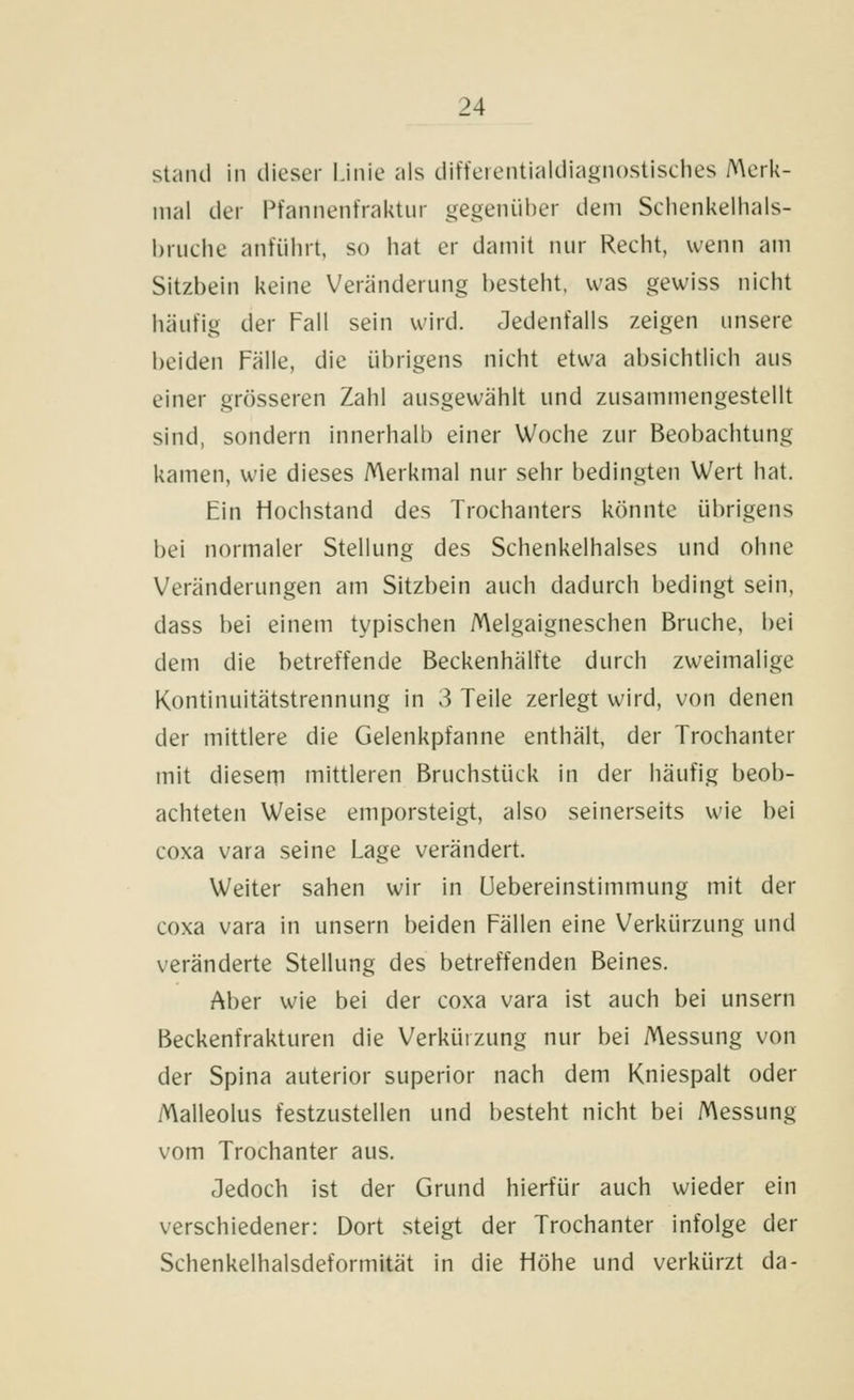 stjiiul in dieser Linie als diffeientialdiagnostisches A\erk- nial der Pfannenfraktiir gegenüber dem Schenkelhals- bruclie anführt, so hat er damit nur Recht, wenn am Sitzbein keine Veränderung besteht, was gewiss nicht häutig der Fall sein wird. Jedenfalls zeigen unsere beiden Fälle, die übrigens nicht etwa absichtlich aus einer grösseren Zahl ausgewählt und zusammengestellt sind, sondern innerhalb einer Woche zur Beobachtung kamen, wie dieses Merkmal nur sehr bedingten Wert hat. Ein tiochstand des Trochanters könnte übrigens bei normaler Stellung des Schenkelhalses und ohne Veränderungen am Sitzbein auch dadurch bedingt sein, dass bei einem typischen Melgaigneschen Bruche, bei dem die betreffende Beckenhälfte durch zweimalige Kontinuitätstrennung in 3 Teile zerlegt wird, von denen der mittlere die Gelenkpfanne enthält, der Trochanter mit diesem mittleren Bruchstück in der häufig beob- achteten Weise emporsteigt, also seinerseits wie bei coxa vara seine Lage verändert. Weiter sahen wir in üebereinstimmung mit der coxa vara in unsern beiden Fällen eine Verkürzung und veränderte Stellung des betreffenden Beines. Aber wie bei der coxa vara ist auch bei unsern Beckenfrakturen die Verkürzung nur bei Messung von der Spina anterior superior nach dem Kniespalt oder Malleolus festzustellen und besteht nicht bei Messung vom Trochanter aus. Jedoch ist der Grund hierfür auch wieder ein verschiedener: Dort steigt der Trochanter infolge der Schenkelhalsdeformität in die Höhe und verkürzt da-