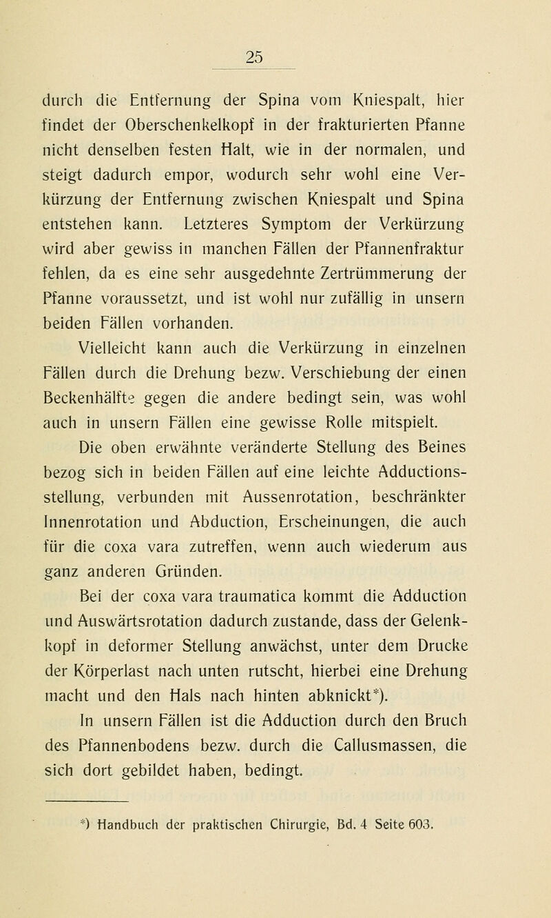 durch die Entfernung der Spina vom Kniespalt, hier findet der Oberschenkelkopf in der frakturierten Pfanne nicht denselben festen Halt, wie in der normalen, und steigt dadurch empor, wodurch sehr wohl eine Ver- kürzung der Entfernung zwischen Kniespalt und Spina entstehen kann. Letzteres Symptom der Verkürzung wird aber gewiss in manchen Fällen der Pfannenfraktur fehlen, da es eine sehr ausgedehnte Zertrümmerung der Pfanne voraussetzt, und ist wohl nur zufällig in unsern beiden Fällen vorhanden. Vielleicht kann auch die Verkürzung in einzelnen Fällen durch die Drehung bezw. Verschiebung der einen Beckenhälfte gegen die andere bedingt sein, was wohl auch in unsern Fällen eine gewisse Rolle mitspielt. Die oben erwähnte veränderte Stellung des Beines bezog sich in beiden Fällen auf eine leichte Adductions- stellung, verbunden mit Aussenrotation, beschränkter innenrotation und Abduction, Erscheinungen, die auch für die coxa vara zutreffen, wenn auch wiederum aus ganz anderen Gründen. Bei der coxa vara traumatica kommt die Adduction und Auswärtsrotation dadurch zustande, dass der Gelenk- kopf in deformer Stellung anwächst, unter dem Drucke der Körperlast nach unten rutscht, hierbei eine Drehung macht und den Hals nach hinten abknickt*). In unsern Fällen ist die Adduction durch den Bruch des Pfannenbodens bezw. durch die Callusmassen, die sich dort gebildet haben, bedingt.