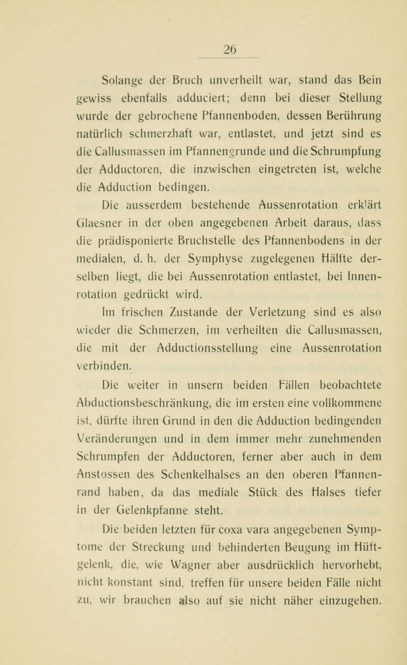 Solange der Bruch iinverheilt war, stand das Bein gewiss ebenfalls adduciert; denn bei dieser Stellung wurde der gebrochene Pfannenboden, dessen Berührung natürlich schmerzhaft war, entlastet, und jetzt sind es die Callusinassen im Pfannengrunde und die Schrumpfung der Adductoren, die inzwischen eingetreten ist, welche die Adduction bedingen. Die ausserdem bestehende Aussenrotation erklärt Glaesner in der oben angegebenen Arbeit daraus, dass die prädisponierte Bruchstelle des Pfannenbodens in der medialen, d. h. der Symphyse zugelegenen tiälfte der- selben liegt, die bei Aussenrotation entlastet, bei Innen- rotation gedrückt wird. Im frischen Zustande der Verletzung sind es also wieder die Schmerzen, im verheilten die Callusmassen, die mit der Adductionsstellung eine Aussenrotation verbinden. Die weiter in unsern beiden Fällen beobachtete Abductionsbeschränkung, die im ersten eine vollkommene ist, dürfte ihren Grund in den die Adduction bedingenden Veränderungen und in dem immer mehr zunehmenden Schrumpfen der Adductoren, ferner aber auch in dem Anstossen des Schenkelhalses an den oberen Pfannen- rand haben, da das mediale Stück des Halses tiefer in der Gelenkpfanne steht. Die beiden letzten fürcoxa vara angegebenen Symp- tome der Streckung und behinderten Beugung im Hüft- gelenk, die, wie Wagner aber ausdrücklich hervorhebt, nicht konstant sind, treffen für unsere beiden Fälle nicht zu, wir brauchen also auf sie nicht näher einzugehen.
