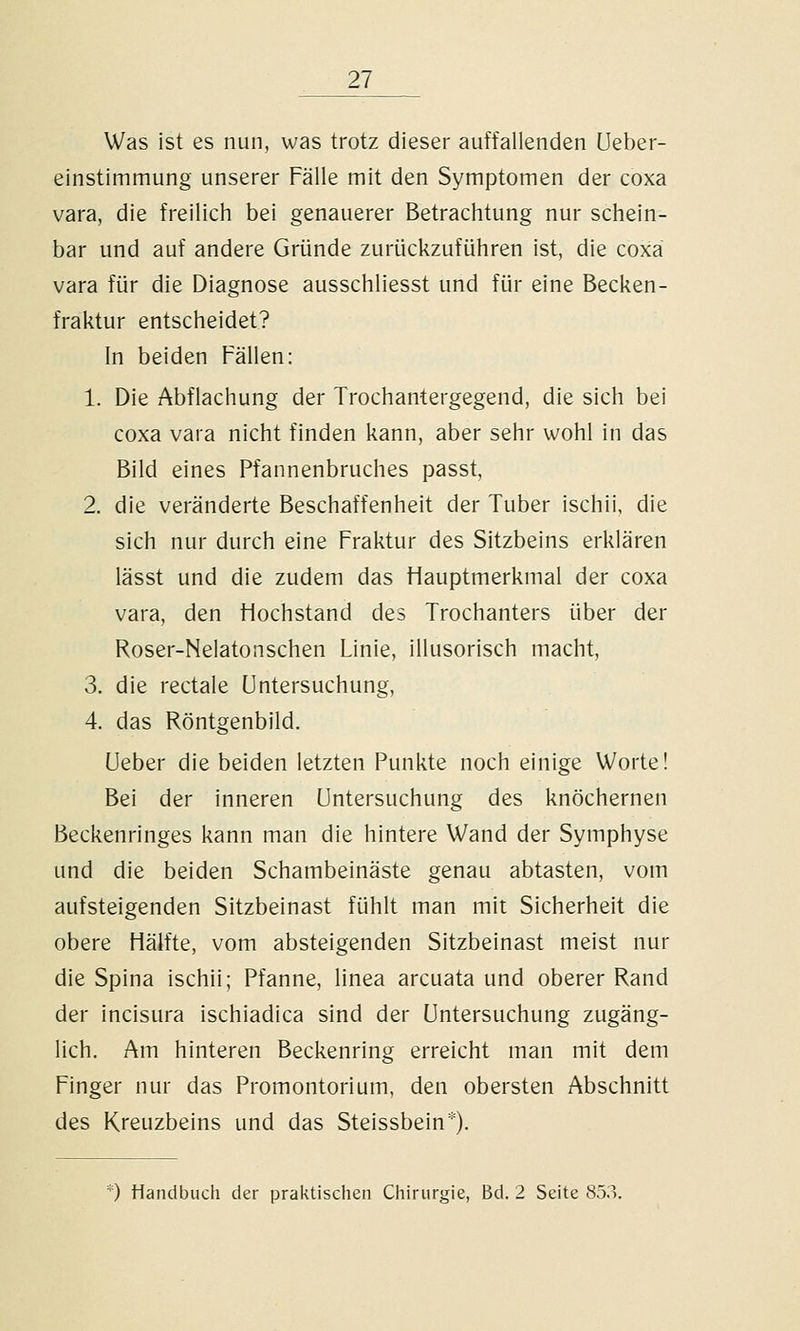 Was ist es nun, was trotz dieser auffallenden Ueber- einstimmung unserer Fälle mit den Symptomen der coxa vara, die freilich bei genauerer Betrachtung nur schein- bar und auf andere Gründe zurückzuführen ist, die coxa vara für die Diagnose ausschliesst und für eine Becken- fraktur entscheidet? In beiden Fällen: 1. Die Abflachung der Trochantergegend, die sich bei coxa vara nicht finden kann, aber sehr wohl in das Bild eines Pfannenbruches passt, 2. die veränderte Beschaffenheit der Tuber ischii, die sich nur durch eine Fraktur des Sitzbeins erklären lässt und die zudem das Hauptmerkmal der coxa vara, den Hochstand des Trochanters über der Roser-Nelatonschen Linie, illusorisch macht, 3. die rectale Untersuchung, 4. das Röntgenbild. Ueber die beiden letzten Punkte noch einige Worte! Bei der inneren Untersuchung des knöchernen Beckenringes kann man die hintere Wand der Symphyse und die beiden Schambeinäste genau abtasten, vom aufsteigenden Sitzbeinast fühlt man mit Sicherheit die obere Hälfte, vom absteigenden Sitzbeinast meist nur die Spina ischii; Pfanne, linea arcuata und oberer Rand der incisura ischiadica sind der Untersuchung zugäng- lich. Am hinteren Beckenring erreicht man mit dem Finger nur das Promontorium, den obersten Abschnitt des Kreuzbeins und das Steissbein').