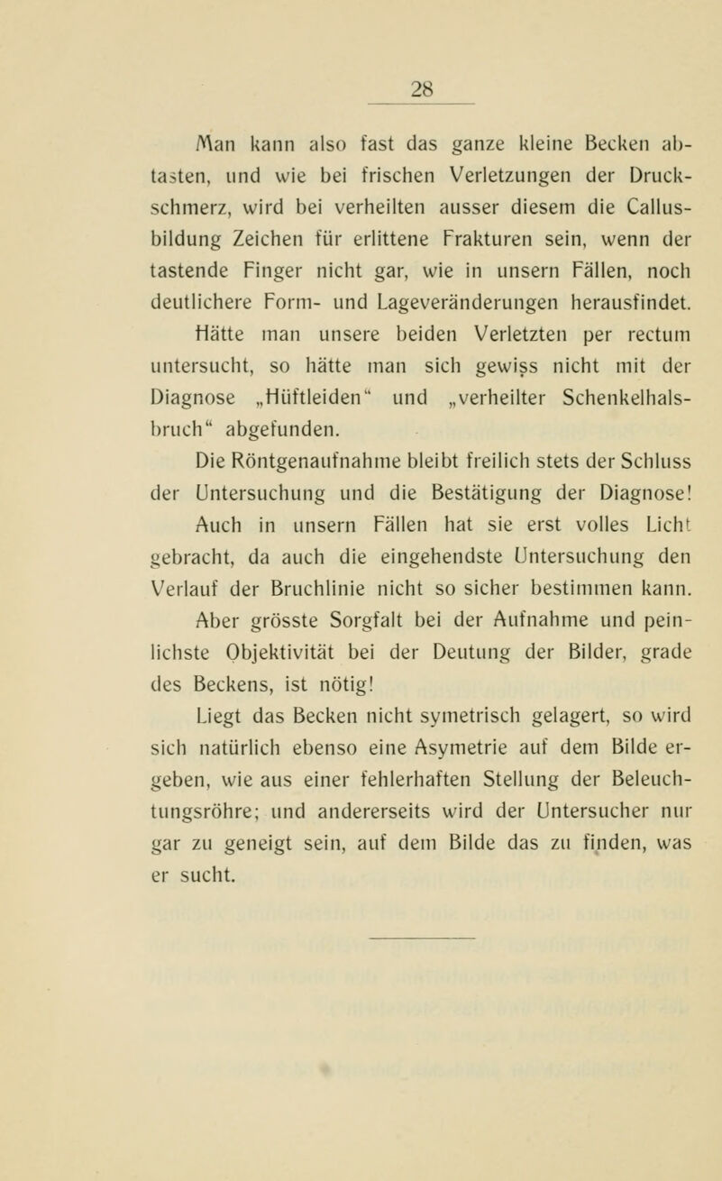 Man kann also fast das ganze kleine Becken ab- tasten, und wie bei frischen Verletzungen der Druck- schmerz, wird bei verheilten ausser diesem die Callus- bildung Zeichen für erlittene Frakturen sein, wenn der tastende Finger nicht gar, wie in unsern Fällen, noch deutlichere Form- und Lageveränderungen herausfindet. Hätte man unsere beiden Verletzten per rectum untersucht, so hätte man sich gewiss nicht mit der Diagnose „Hüftleiden und „verheilter Schenkelhals- bruch abgefunden. Die Röntgenaufnahme bleibt freilich stets der Schluss der Untersuchung und die Bestätigung der Diagnose! Auch in unsern Fällen hat sie erst volles Licht gebracht, da auch die eingehendste Untersuchung den Verlauf der Bruchlinie nicht so sicher bestimmen kann. Aber grösste Sorgfalt bei der Aufnahme und pein- lichste Objektivität bei der Deutung der Bilder, grade des Beckens, ist nötig! Liegt das Becken nicht symetrisch gelagert, so wird sich natürlich ebenso eine Asymetrie auf dem Bilde er- geben, wie aus einer fehlerhaften Stellung der Beleuch- tungsröhre; und andererseits wird der Untersucher nur gar zu geneigt sein, auf dem Bilde das zu finden, was er sucht.