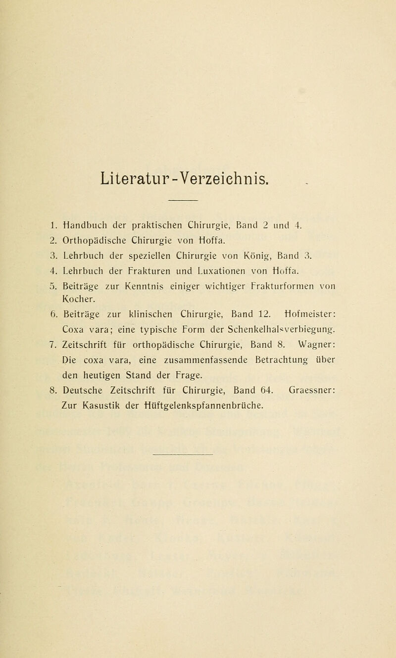 Literatur -Verzeichnis. 1. Handbuch der praktischen Chirurgie, Band 2 und 4. 2. Orthopädische Chirurgie von Hoffa. 3. Lehrbuch der speziellen Chirurgie von König, Band 3. 4. Lehrbuch der Frakturen und Luxationen von Hoffa. 5. Beiträge zur Kenntnis einiger wichtiger Frakturfornien von Kocher. 6. Beiträge zur klinischen Chirurgie. Band 12. Liofineister: Coxa vara; eine typische Form der Schenkelhalsverbiegung. 7. Zeitschrift für orthopädische Chirurgie, Band 8. Wagner: Die coxa vara, eine zusammenfassende Betrachtung über den heutigen Stand der Frage. 8. Deutsche Zeitschrift für Chirurgie, Band 64. Graessner: Zur Kasustik der Hüftgelenkspfannenbrüche.