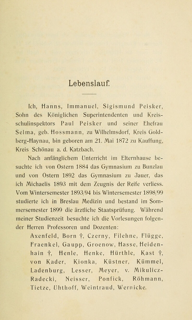 Lebenslauf. Ich, Hanns, Immanuel, Sigismund Peisker, Sohn des Königlichen Superintendenten und Kreis- schulinspektors Paul Peisker und seiner Ehefrau Selma, geb. Hossmann, zu Wilhelmsdorf, Kreis Gold- berg-Haynau, bin geboren am 21. Mai 1872 zu Kauffung, Kreis Schönau a. d. Katzbach. Nach anfänglichem Unterricht im Elternhause be- suchte ich von Ostern 1884 das Gymnasium zu Bunzlau und von Ostern 1892 das Gymnasium zu Jauer, das ich Michaelis 1893 mit dem Zeugnis der Reife verliess. Vom Wintersemester 1893/94 bis Wintersemester 1898/99 studierte ich in Breslau Medizin und bestand im Som- mersemester 1899 die ärztliche Staatsprüfung. Während meiner Studienzeit besuchte ich die Vorlesungen folgen- der Herren Professoren und Dozenten: Axenfeld, Born fi Czerny, Filehne, Flügge, Fraenkel, Gaupp, Groenow, Hasse, Heiden- hain t> Henle, Henke, Hürthle, Käst f) von Kader, Kionka, Küstner, Kümmel, Ladenburg, Lesser, Meyer, v. Mikulicz- Radecki, Neisser, Ponfick, Röhmann, Tietze, ühthoff, Weintraud, Wernicke.