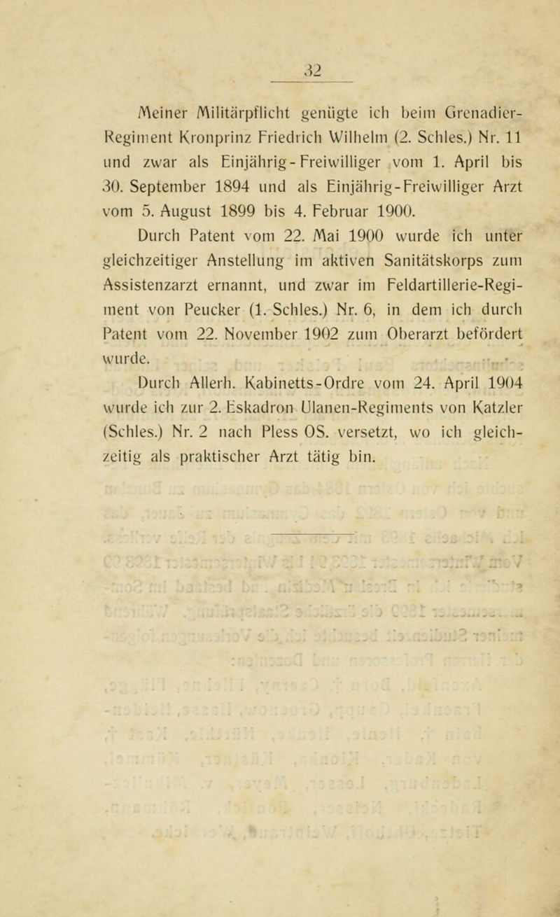 Meiner Militärpflicht genügte ich beim Grenadier- Regiment Kronprinz Friedrich Wilhelm (2. Schles.) Nr. 11 und zwar als Einjährig-Freiwilliger vom 1. April bis .^0. September 1894 und als Einjährig-Freiwilliger Arzt vom 5. August 1899 bis 4. Februar 1900. Durch Patent vom 22. Mai 1900 wurde ich unter gleichzeitiger Anstellung im aktiven Sanitätskorps zum Assistenzarzt ernannt, und zwar im Feldartillerie-Regi- ment von Peucker (1. Schles.) Nr. 6, in dem ich durch Patent vom 22. November 1902 zum Oberarzt befördert wurde. .. • Durch Allerh. Kabinetts-Ordre vom 24. April 1904 wurde ich zur 2. Eskadron Ulanen-Regiments von Katzler (Schles.) Nr. 2 nach Pless OS. versetzt, wo ich gleich- zeitig als praktischer Arzt tätig bin.