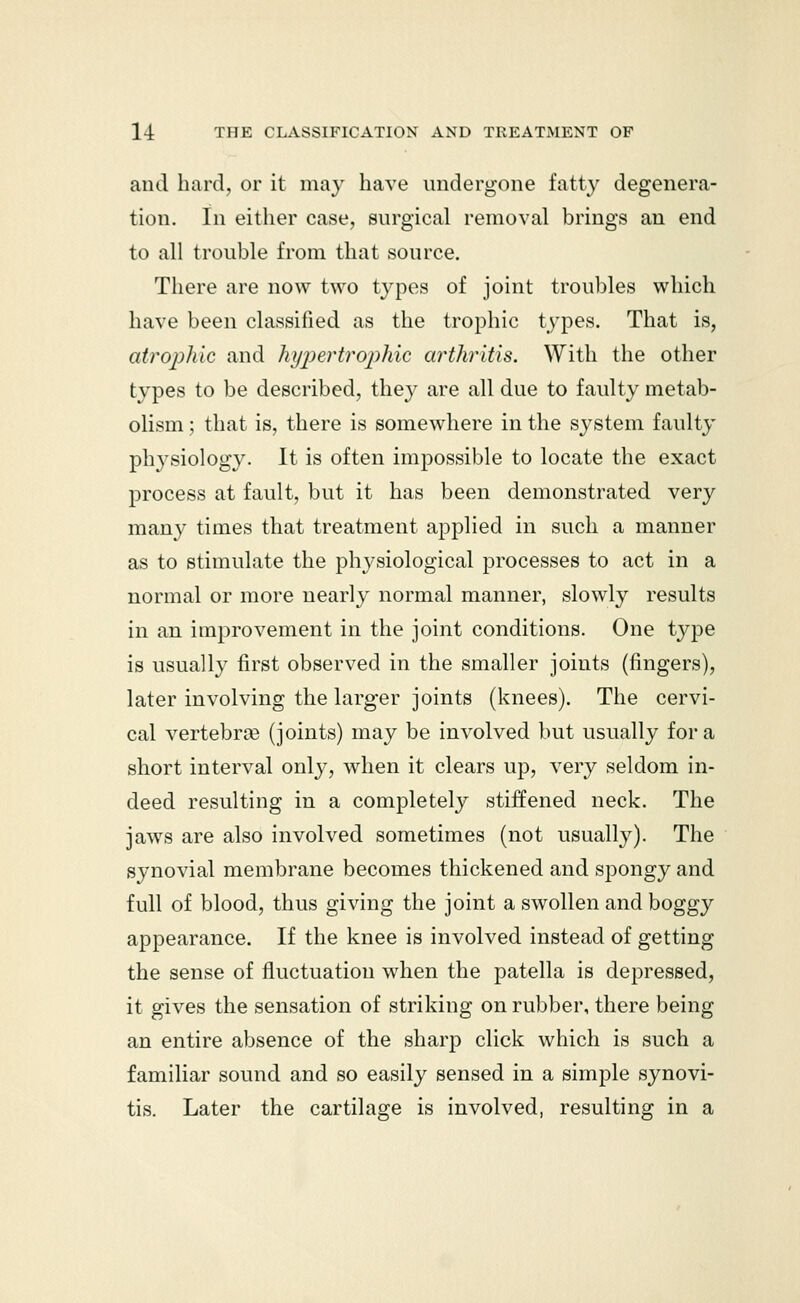 and hard, or it may have undergone fatty degenera- tion. In either case, surgical removal brings an end to all trouble from that source. There are now two types of joint troubles which have been classified as the trophic types. That is, atrophic and hypertrophic arthritis. With the other types to be described, they are all due to faulty metab- olism ; that is, there is somewhere in the system faulty physiology. It is often impossible to locate the exact process at fault, but it has been demonstrated very many times that treatment applied in such a manner as to stimulate the physiological processes to act in a normal or more nearly normal manner, slowly results in an improvement in the joint conditions. One type is usually first observed in the smaller joints (fingers), later involving the larger joints (knees). The cervi- cal vertebrae (joints) may be involved but usually for a short interval only, when it clears up, very seldom in- deed resulting in a completely stiffened neck. The jaws are also involved sometimes (not usually). The synovial membrane becomes thickened and spongy and full of blood, thus giving the joint a swollen and boggy appearance. If the knee is involved instead of getting the sense of fluctuation when the patella is depressed, it gives the sensation of striking on rubber, there being an entire absence of the sharp click which is such a familiar sound and so easily sensed in a simple synovi- tis. Later the cartilage is involved, resulting in a