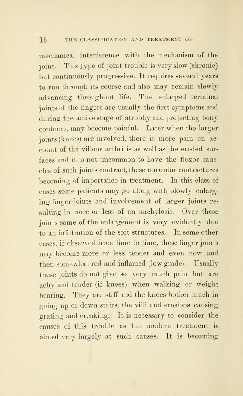 mechanical interference with the mechanism of the joint. This Jype of joint trouble is very slow (chronic) but continuously progressive. It requires several years to run through its course and also may remain slowly advancing throughout life. The enlarged terminal joints of the fingers are usually the first symptoms and during the active stage of atrophy and projecting bony contours, may become painful. Later when the larger joints (knees) are involved, there is more pain on ac- count of the villous arthritis as well as the eroded sur- faces and it is not uncommon to have the flexor mus- cles of such joints contract, these muscular contractures becoming of importance in treatment. In this class of cases some patients may go along with slowly enlarg- ing finger joints and involvement of larger joints re- sulting in more or less of an anchylosis. Over these joints some of the enlargement is very evidently due to an infiltration of the soft structures. In some other cases, if observed from time to time, these finger joints mav become more or less tender and even now and then somewhat red and inflamed (low grade). Usually these joints do not give so very much pain but are achy and tender (if knees) when walking or weight bearing. They are stiff and the knees bother much in going up or down stairs, the villi and erosions causing grating and creaking. It is necessary to consider the causes of this trouble as the modern treatment is aimed very largely at such causes. It is becoming