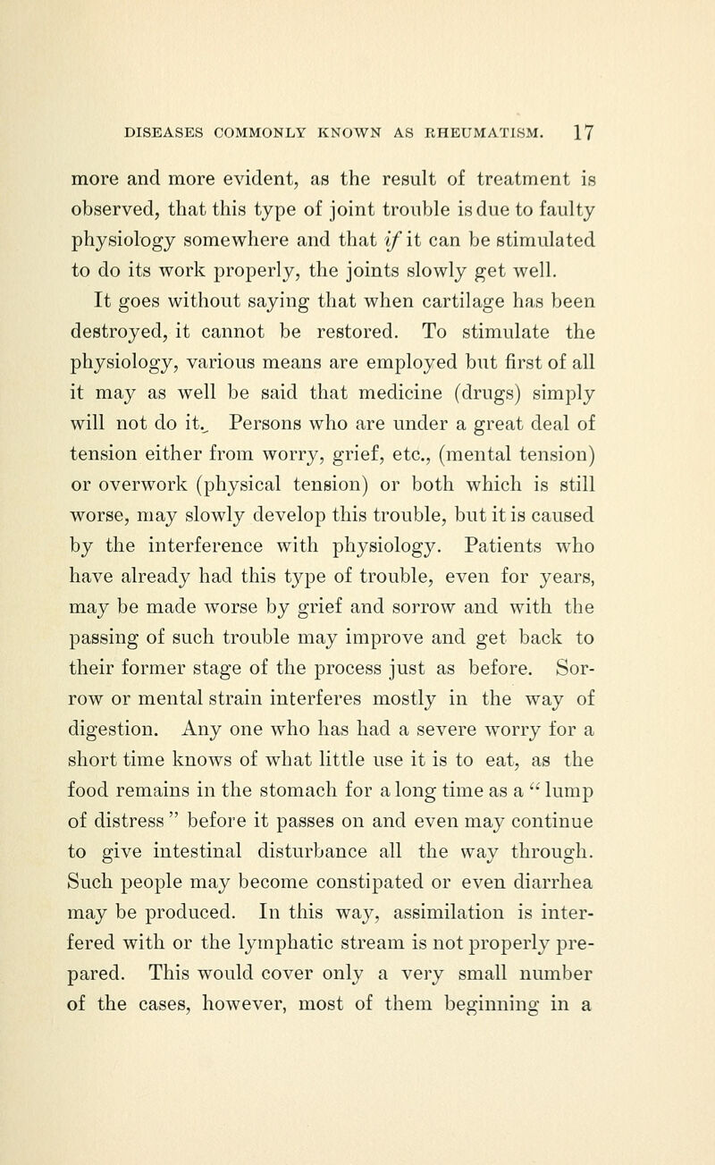 more and more evident, as the result of treatment is observed, that this type of joint trouble is due to faulty physiology somewhere and that if it can be stimulated to do its work properly, the joints slowly get well. It goes without saying that when cartilage has been destroyed, it cannot be restored. To stimulate the physiology, various means are employed but first of all it may as well be said that medicine (drugs) simply will not do it._ Persons who are under a great deal of tension either from worry, grief, etc., (mental tension) or overwork (physical tension) or both which is still worse, may slowly develop this trouble, but it is caused by the interference with physiology. Patients who have already had this type of trouble, even for years, may be made worse by grief and sorrow and with the passing of such trouble may improve and get back to their former stage of the process just as before. Sor- row or mental strain interferes mostly in the way of digestion. Any one who has had a severe worry for a short time knows of what little use it is to eat, as the food remains in the stomach for a long time as a  lump of distress  before it passes on and even may continue to give intestinal disturbance all the way through. Such people may become constipated or even diarrhea may be produced. In this way, assimilation is inter- fered with or the lymphatic stream is not properly pre- pared. This would cover only a very small number of the cases, however, most of them beginning in a
