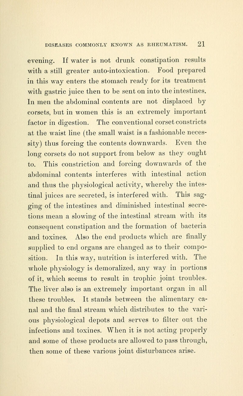 evening. If water is not drunk constipation results with a still greater auto-intoxication. Food prepared in this way enters the stomach ready for its treatment with gastric juice then to be sent on into the intestines. In men the abdominal contents are not displaced by corsets, but in women this is an extremely important factor in digestion. The conventional corset constricts at the waist line (the small waist is a fashionable neces- sity) thus forcing the contents downwards. Even the long corsets do not support from below as they ought to. This constriction and forcing downwards of the abdominal contents interferes with intestinal action and thus the physiological activity, whereby the intes- tinal juices are secreted, is interfered with. This sag- ging of the intestines and diminished intestinal secre- tions mean a slowing of the intestinal stream with its consequent constipation and the formation of bacteria and toxines. Also the end products which are finally supplied to end organs are changed as to their compo- sition. In this way, nutrition is interfered with. The whole physiology is demoralized, any way in portions of it, which seems to result in trophic joint troubles. The liver also is an extremely important organ in all these troubles. It stands between the alimentary ca- nal and the final stream which distributes to the vari- ous physiological depots and serves to filter out the infections and toxines. When it is not acting properly and some of these products are allowed to pass through, then some of these various joint disturbances arise.