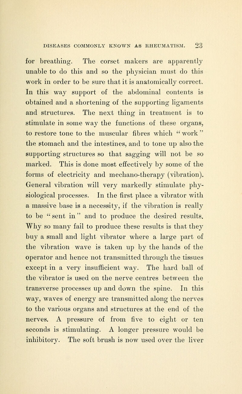 for breathing. The corset makers are apparently unable to do this and so the physician must do this work in order to be sure that it is anatomically correct. In this way support of the abdominal contents is obtained and a shortening of the supporting ligaments and structures. The next thing in treatment is to stimulate in some way the functions of these organs, to restore tone to the muscular fibres which  work  the stomach and the intestines, and to tone up also the supporting structures so that sagging will not be so marked. This is done most effectively by some of the forms of electricity and mechano-therapy (vibration). General vibration will very markedly stimulate phy- siological processes. In the first place a vibrator with a massive base is a necessity, if the vibration is really to be  sent in and to produce the desired results. Why so many fail to produce these results is that they buy a small and light vibrator where a large part of the vibration wave is taken up by the hands of the operator and hence not transmitted through the tissues except in a very insufficient way. The hard ball of the vibrator is used on the nerve centres between the transverse processes up and down the spine. In this way, waves of energy are transmitted along the nerves to the various organs and structures at the end of the nerves. A pressure of from five to eight or ten seconds is stimulating. A longer pressure would be inhibitory. The soft brush is now used over the liver