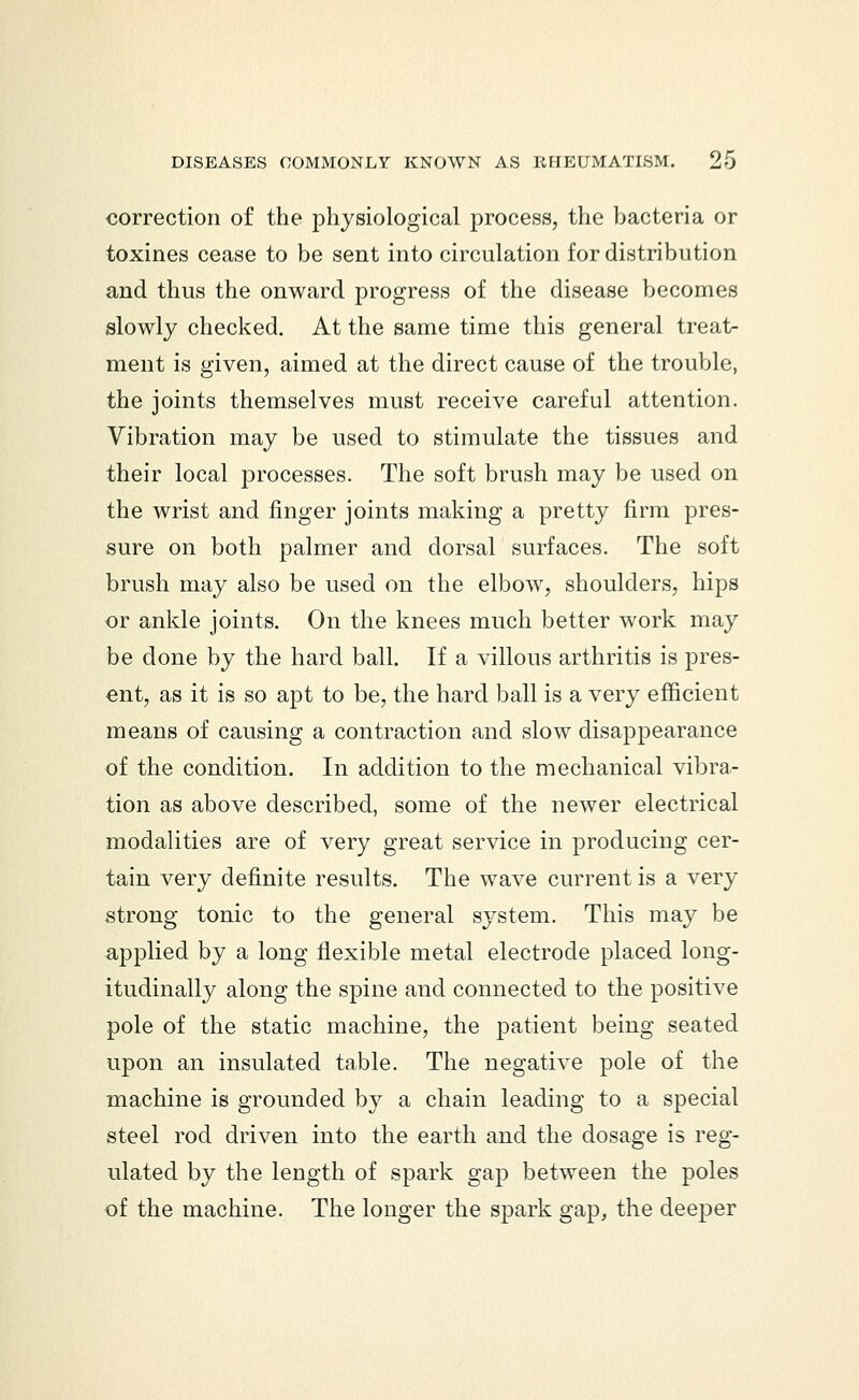 correction of the physiological process, the bacteria or toxines cease to be sent into circulation for distribution and thus the onward progress of the disease becomes slowly checked. At the same time this general treat- ment is given, aimed at the direct cause of the trouble, the joints themselves must receive careful attention. Vibration may be used to stimulate the tissues and their local processes. The soft brush may be used on the wrist and finger joints making a pretty firm pres- sure on both palmer and dorsal surfaces. The soft brush may also be used on the elbow, shoulders, hips or ankle joints. On the knees much better work may be done by the hard ball. If a villous arthritis is pres- ent, as it is so apt to be, the hard ball is a very efficient means of causing a contraction and slow disappearance of the condition. In addition to the mechanical vibra- tion as above described, some of the newer electrical modalities are of very great service in producing cer- tain very definite results. The wave current is a very strong tonic to the general system. This may be applied by a long flexible metal electrode placed long- itudinally along the spine and connected to the positive pole of the static machine, the patient being seated upon an insulated table. The negative pole of the machine is grounded by a chain leading to a special steel rod driven into the earth and the dosage is reg- ulated by the length of spark gap between the poles of the machine. The longer the spark gap, the deeper