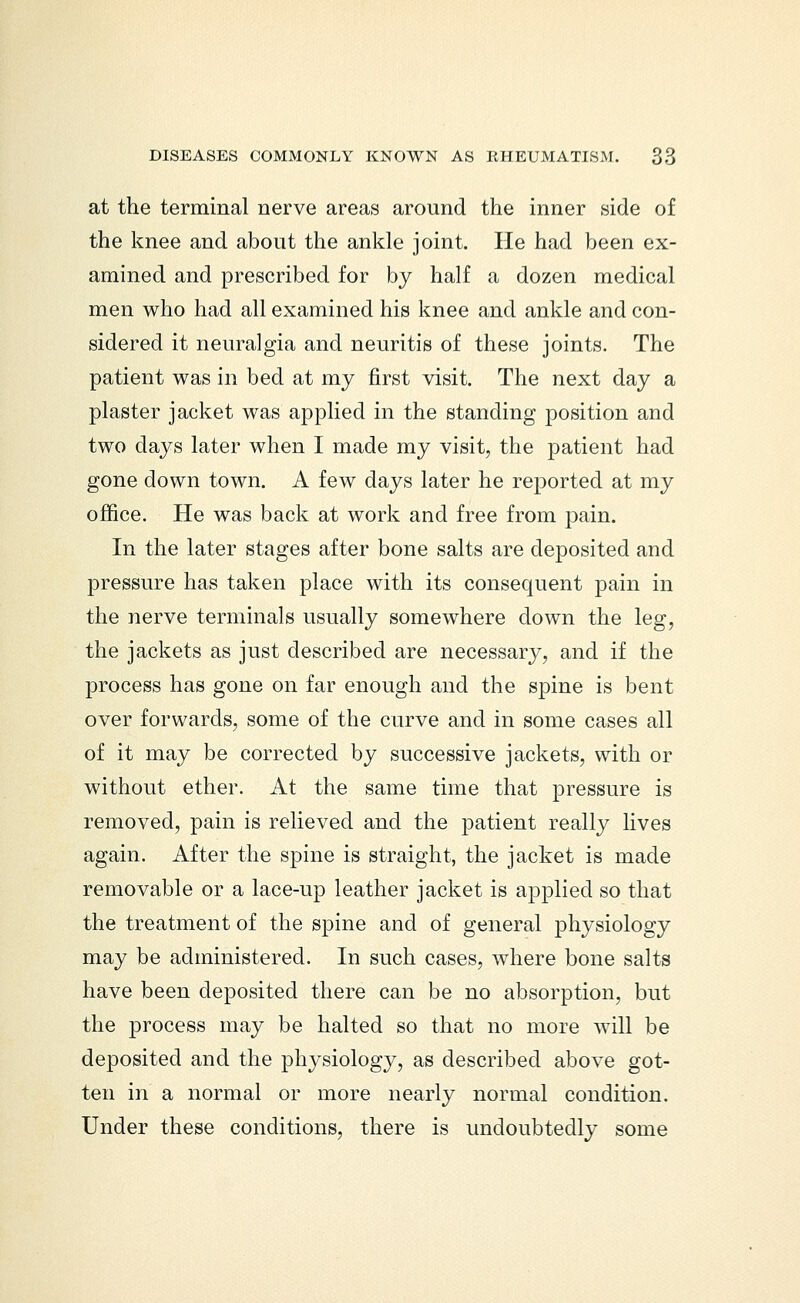 at the terminal nerve areas around the inner side of the knee and about the ankle joint. He had been ex- amined and prescribed for by half a dozen medical men who had all examined his knee and ankle and con- sidered it neuralgia and neuritis of these joints. The patient was in bed at my first visit. The next day a plaster jacket was applied in the standing position and two days later when I made my visit, the patient had gone down town. A few days later he reported at my office. He was back at work and free from pain. In the later stages after bone salts are deposited and pressure has taken place with its consequent pain in the nerve terminals usually somewhere down the leg, the jackets as just described are necessary, and if the process has gone on far enough and the spine is bent over forwards, some of the curve and in some cases all of it may be corrected by successive jackets, with or without ether. At the same time that pressure is removed, pain is relieved and the patient really lives again. After the spine is straight, the jacket is made removable or a lace-up leather jacket is applied so that the treatment of the spine and of general physiology may be administered. In such cases, where bone salts have been deposited there can be no absorption, but the process may be halted so that no more will be deposited and the physiology, as described above got- ten in a normal or more nearly normal condition. Under these conditions, there is undoubtedly some