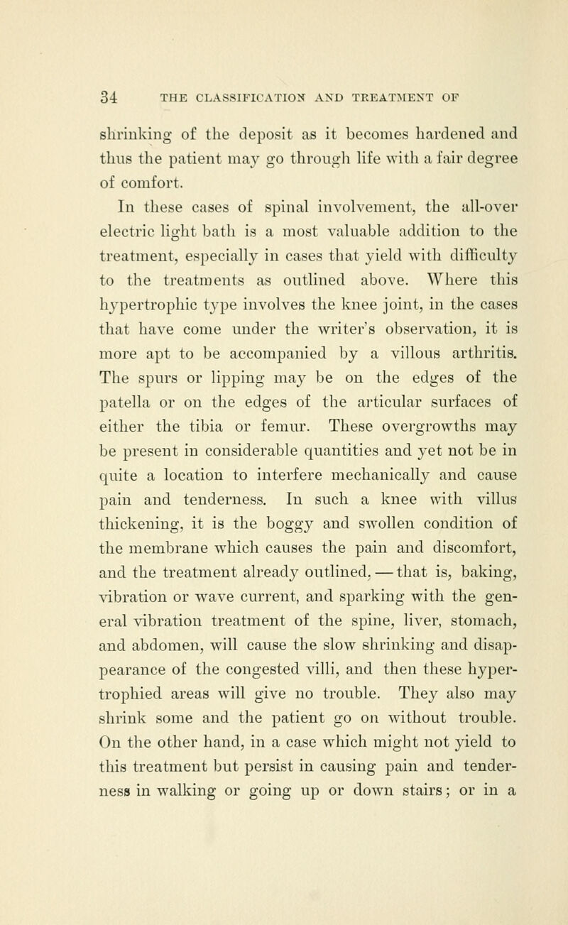 shrinking of the deposit as it becomes hardened and thus the patient may go through life with a fair degree of comfort. In these cases of spinal involvement, the all-over electric light bath is a most valuable addition to the treatment, especially in cases that yield with difficulty to the treatments as outlined above. Where this hypertrophic type involves the knee joint, in the cases that have come under the writer's observation, it is more apt to be accompanied by a villous arthritis. The spurs or lipping may be on the edges of the patella or on the edges of the articular surfaces of either the tibia or femur. These overgrowths may be present in considerable quantities and yet not be in quite a location to interfere mechanically and cause pain and tenderness. In such a knee with villus thickening, it is the boggy and swollen condition of the membrane which causes the pain and discomfort, and the treatment already outlined, — that is, baking, vibration or wave current, and sparking with the gen- eral vibration treatment of the spine, liver, stomach, and abdomen, will cause the slow shrinking and disap- pearance of the congested villi, and then these hyper- trophied areas will give no trouble. They also may shrink some and the patient go on without trouble. On the other hand, in a case which might not yield to this treatment but persist in causing pain and tender- ness in walking or going up or down stairs; or in a