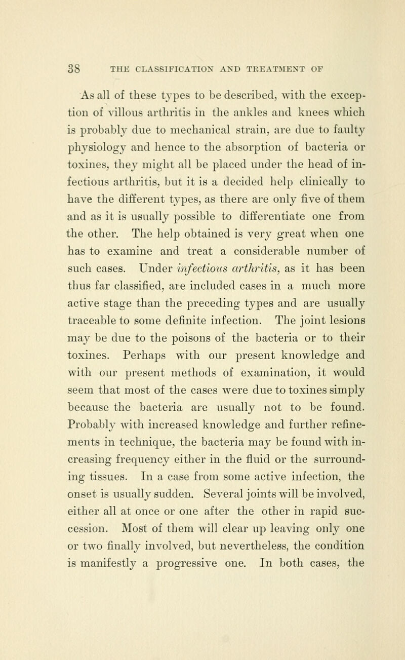 As all of these types to be described, with the excep- tion of villous arthritis in the ankles and knees which is probably due to mechanical strain, are due to faulty physiology and hence to the absorption of bacteria or toxines, they might all be placed under the head of in- fectious arthritis, but it is a decided help clinically to have the different types, as there are only five of them and as it is usually possible to differentiate one from the other. The help obtained is very great when one has to examine and treat a considerable number of such cases. Under infectious arthritis, as it has been thus far classified, are included cases in a much more active stage than the preceding types and are usually traceable to some definite infection. The joint lesions may be due to the poisons of the bacteria or to their toxines. Perhaps with our present knowledge and with our present methods of examination, it would seem that most of the cases were due to toxines simply because the bacteria are usually not to be found. Probably with increased knowledge and further refine- ments in technique, the bacteria may be found with in- creasing frequency either in the fluid or the surround- ing tissues. In a case from some active infection, the onset is usually sudden. Several joints will be involved, either all at once or one after the other in rapid suc- cession. Most of them will clear up leaving only one or two finally involved, but nevertheless, the condition is manifestly a progressive one. In both cases, the