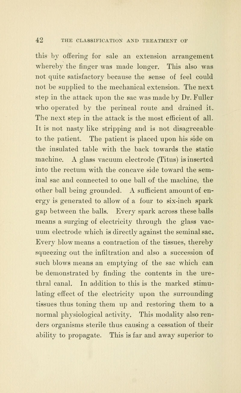 this by offering for sale an extension arrangement whereby the finger was made longer. This also was not quite satisfactory because the sense of feel could not be supplied to the mechanical extension. The next step in the attack upon the sac was made by Dr. Fuller who operated by the perineal route and drained it. The next step in the attack is the most efficient of all. It is not nasty like stripping and is not disagreeable to the patient. The patient is placed upon his side on the insulated table with the back towards the static machine. A glass vacuum electrode (Titus) is inserted into the rectum with the concave side toward the sem- inal sac and connected to one ball of the machine, the other ball being grounded. A sufficient amount of en- ergy is generated to allow of a four to six-inch spark gap between the balls. Every spark across these balls means a surging of electricity through the glass vac- uum electrode which is directly against the seminal sac. Every blow means a contraction of the tissues, thereby squeezing out the infiltration and also a succession of such blows means an emptying of the sac which can be demonstrated by finding the contents in the ure- thral canal. In addition to this is the marked stimu- lating effect of the electricity upon the surrounding tissues thus toning them up and restoring them to a normal physiological activity. This modality also ren- ders organisms sterile thus causing a cessation of their ability to propagate. This is far and away superior to