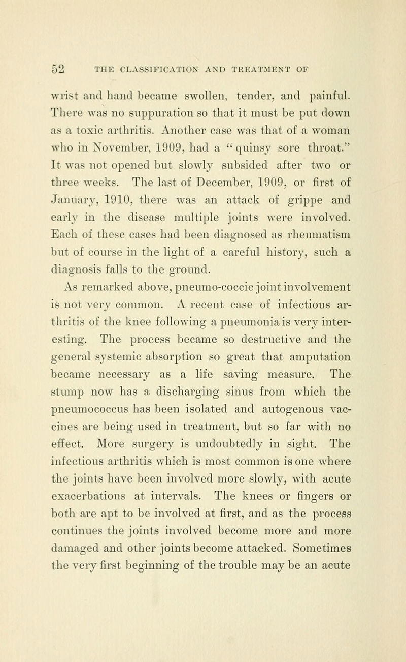 wrist and hand became swollen, tender, and painful. There was no suppuration so that it must be put down as a toxic arthritis. Another case was that of a woman who in November, 1909, had a  quinsy sore throat. It was not opened but slowly subsided after two or three weeks. The last of December, 1909, or first of January, 1910, there was an attack of grippe and early in the disease multiple joints were involved. Each of these cases had been diagnosed as rheumatism but of course in the light of a careful history, such a diagnosis falls to the ground. As remarked above, pneumo-coccic joint involvement is not very common. A recent case of infectious ar- thritis of the knee following a pneumonia is very inter- esting. The process became so destructive and the general systemic absorption so great that amputation became necessary as a life saving measure. The stump now has a discharging sinus from which the pneumococcus has been isolated and autogenous vac- cines are being used in treatment, but so far with no effect. More surgery is undoubtedly in sight. The infectious arthritis which is most common is one where the joints have been involved more slowly, with acute exacerbations at intervals. The knees or fingers or both are apt to be involved at first, and as the process continues the joints involved become more and more damaged and other joints become attacked. Sometimes the very first beginning of the trouble may be an acute