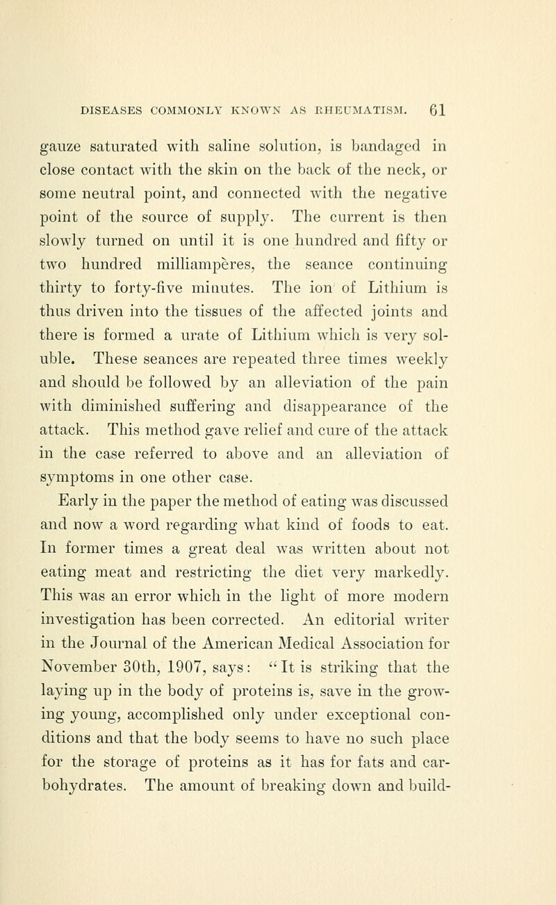 gauze saturated with saline solution, is bandaged in close contact with the skin on the back of the neck, or some neutral point, and connected with the negative point of the source of supply. The current is then slowly turned on until it is one hundred and fifty or two hundred milliamperes, the seance continuing thirty to forty-five minutes. The ion of Lithium is thus driven into the tissues of the affected joints and there is formed a urate of Lithium which is very sol- uble. These seances are repeated three times weekly and should be followed by an alleviation of the pain with diminished suffering and disappearance of the attack. This method gave relief and cure of the attack in the case referred to above and an alleviation of symptoms in one other case. Early in the paper the method of eating was discussed and now a word regarding what kind of foods to eat. In former times a great deal was written about not eating meat and restricting the diet very markedly. This was an error which in the light of more modern investigation has been corrected. An editorial writer in the Journal of the American Medical Association for November 30th, 1907, says:  It is striking that the laying up in the body of proteins is, save in the grow- ing young, accomplished only under exceptional con- ditions and that the body seems to have no such place for the storage of proteins as it has for fats and car- bohydrates. The amount of breaking down and build-