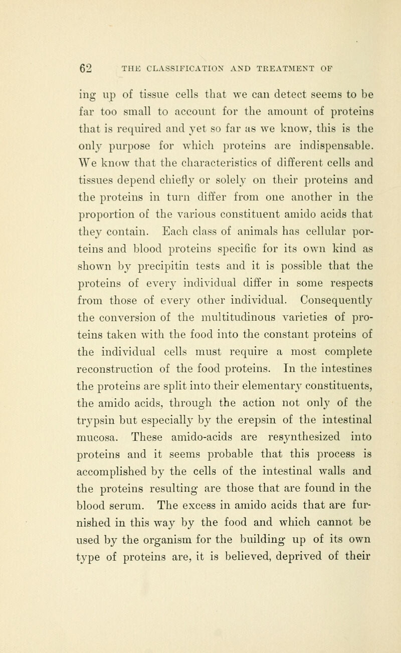 ing up of tissue cells that we can detect seems to be far too small to account for the amount of proteins that is required and yet so far as we know, this is the only purpose for which proteins are indispensable. We know that the characteristics of different cells and tissues depend chiefly or solely on their proteins and the proteins in turn differ from one another in the proportion of the various constituent amido acids that they contain. Each class of animals has cellular por- teins and blood proteins specific for its own kind as shown by precipitin tests and it is possible that the proteins of every individual differ in some respects from those of every other individual. Consequently the conversion of the multitudinous varieties of pro- teins taken with the food into the constant proteins of the individual cells must require a most complete reconstruction of the food proteins. In the intestines the proteins are split into their elementary constituents, the amido acids, through the action not only of the trypsin but especially by the erepsin of the intestinal mucosa. These amido-acids are resynthesized into proteins and it seems probable that this process is accomplished by the cells of the intestinal walls and the proteins resulting are those that are found in the blood serum. The excess in amido acids that are fur- nished in this way by the food and which cannot be used by the organism for the building up of its own type of proteins are, it is believed, deprived of their