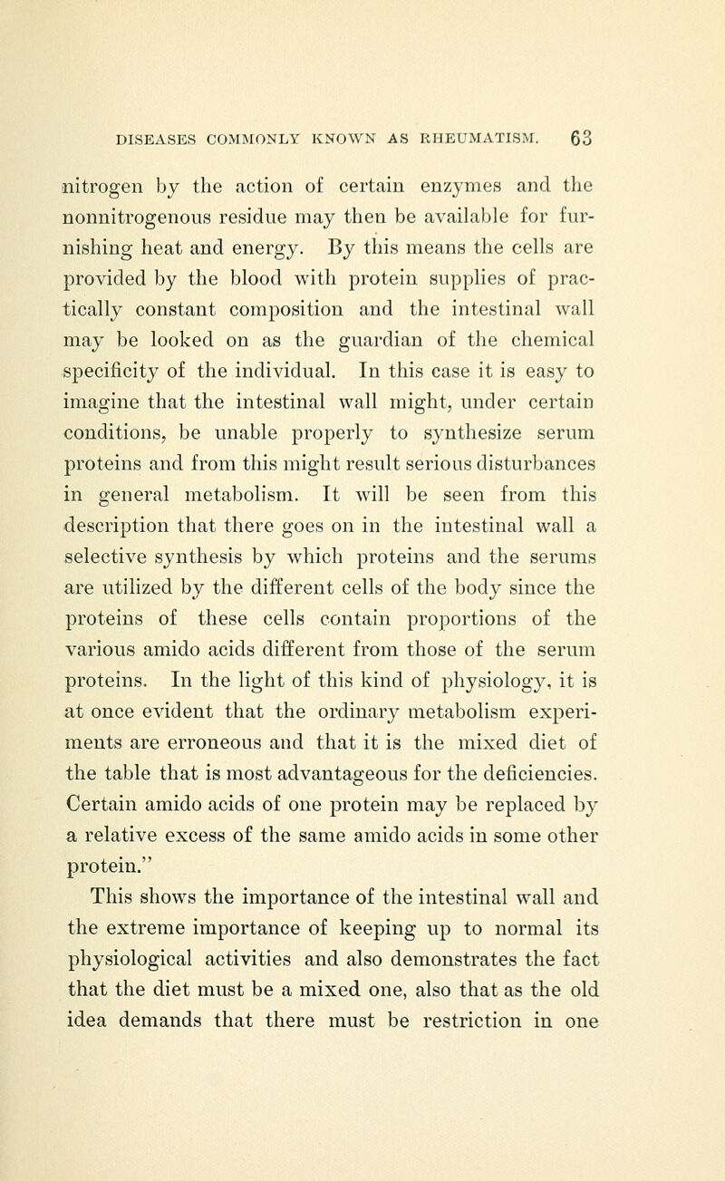 nitrogen by the action of certain enzymes and the nonnitrogenous residue may then be available for fur- nishing heat and energy. By this means the cells are provided by the blood with protein supplies of prac- tically constant composition and the intestinal wall may be looked on as the guardian of the chemical specificity of the individual. In this case it is easy to imagine that the intestinal wall might, under certain conditions, be unable properly to synthesize serum proteins and from this might result serious disturbances in general metabolism. It will be seen from this description that there goes on in the intestinal wall a selective synthesis by which proteins and the serums are utilized by the different cells of the body since the proteins of these cells contain proportions of the various amido acids different from those of the serum proteins. In the light of this kind of physiology, it is at once evident that the ordinary metabolism experi- ments are erroneous and that it is the mixed diet of the table that is most advantageous for the deficiencies. Certain amido acids of one protein may be replaced by a relative excess of the same amido acids in some other protein. This shows the importance of the intestinal wall and the extreme importance of keeping up to normal its physiological activities and also demonstrates the fact that the diet must be a mixed one, also that as the old idea demands that there must be restriction in one