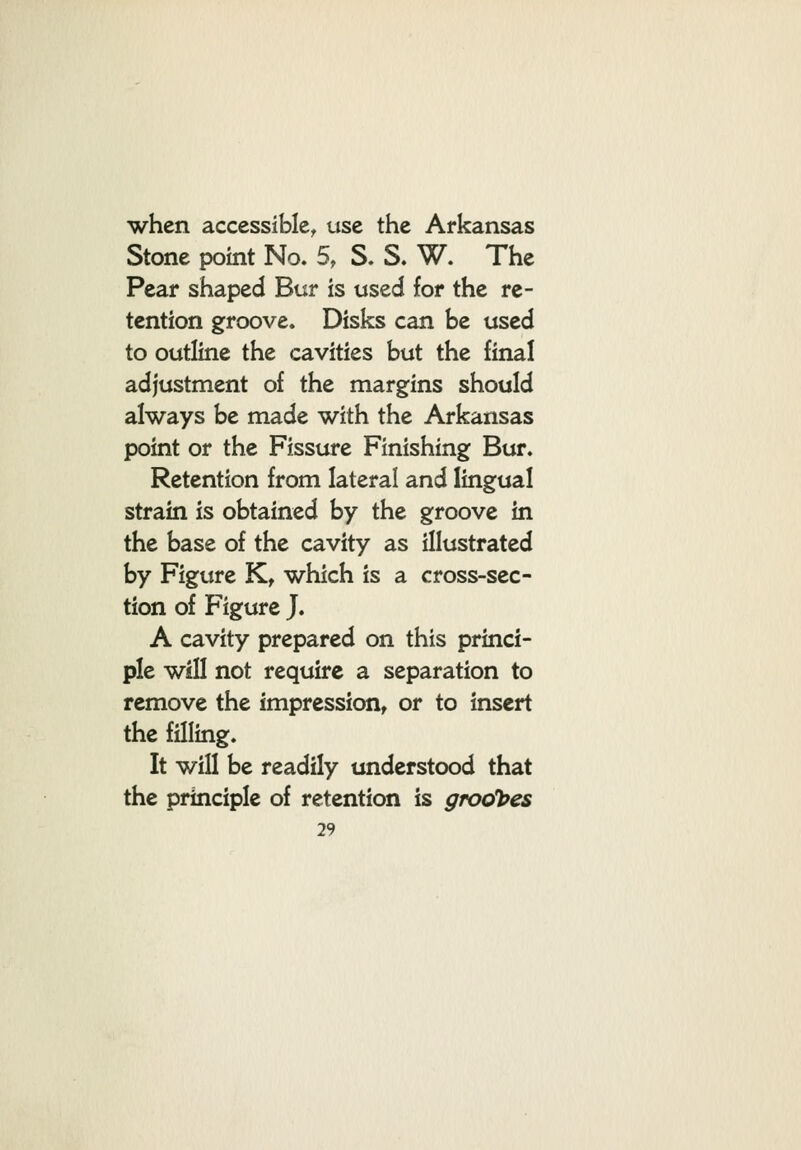 when accessible^ use the Arkansas Stone point No. 5, S. S. W. The Pear shaped Bur is used for the re- tention groove. Disks can be used to outline the cavities but the final adjustment of the margins should always be made with the Arkansas point or the Fissure Finishing Bur. Retention from lateral and lingual strain is obtained by the groove in the base of the cavity as illustrated by Figure K, which is a cross-sec- tion of Figure J. A cavity prepared on this princi- ple wjII not require a separation to remove the impression, or to insert the filling. It will be readily understood that the principle of retention is grool?es